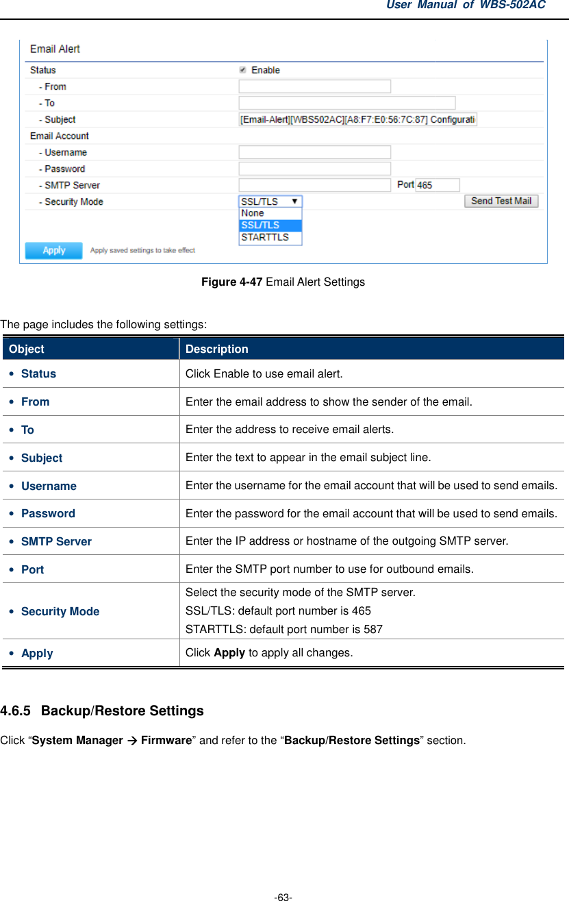 The page includes the following settingsObject Description• Status Click • From Enter the email address to show the sender of the email.• To Enter the address to receive • Subject Enter the text to appear in the email subject line.• Username Enter the username for the email account that will be used to send emails.• Password Enter the password for the email account that will be used to send emails.• SMTP Server Enter the IP address or hostname of the outgoing SMTP server.• Port Enter the SMTP port number to use for outbound emails.• Security Mode Select the security mode of the SMTP server.SSL/TLS: default port number is 465STARTTLS: • Apply Click  4.6.5 Backup/Restore SettingsClick “System Manager  FirmwareUser Manual  of  -63- Figure 4-47 Email Alert Settings  The page includes the following settings: Description Click Enable to use email alert. Enter the email address to show the sender of the email.Enter the address to receive email alerts. Enter the text to appear in the email subject line. Enter the username for the email account that will be used to send emails.Enter the password for the email account that will be used to send emails.Enter the IP address or hostname of the outgoing SMTP server.Enter the SMTP port number to use for outbound emails.Select the security mode of the SMTP server. SSL/TLS: default port number is 465 STARTTLS: default port number is 587 Click Apply to apply all changes. Backup/Restore Settings Firmware” and refer to the “Backup/Restore Settings” section.Manual  of WBS-502AC  Enter the email address to show the sender of the email.  Enter the username for the email account that will be used to send emails. Enter the password for the email account that will be used to send emails. Enter the IP address or hostname of the outgoing SMTP server. Enter the SMTP port number to use for outbound emails. ” section. 