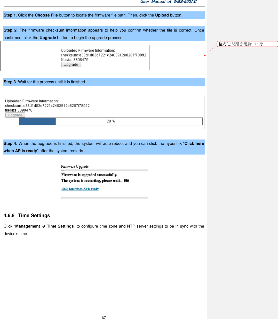 User  Manual  of  WBS-502AC  -67- Step 1. Click the Choose File button to locate the firmware file path. Then, click the Upload button.  Step  2.  The  firmware  checksum  information  appears  to  help  you  confirm  whether  the  file  is  correct.  Once confirmed, click the Upgrade button to begin the upgrade process.   Step 3. Wait for the process until it is finished.    Step 4. When the upgrade is finished, the system will auto reboot and you can click the hyperlink “Click here when AP is ready” after the system restarts.    4.6.8  Time Settings Click “Management  Time Settings” to configure time zone and NTP server settings to be in sync with the device’s time. 格式化: 間距 套用前:  0.5 行