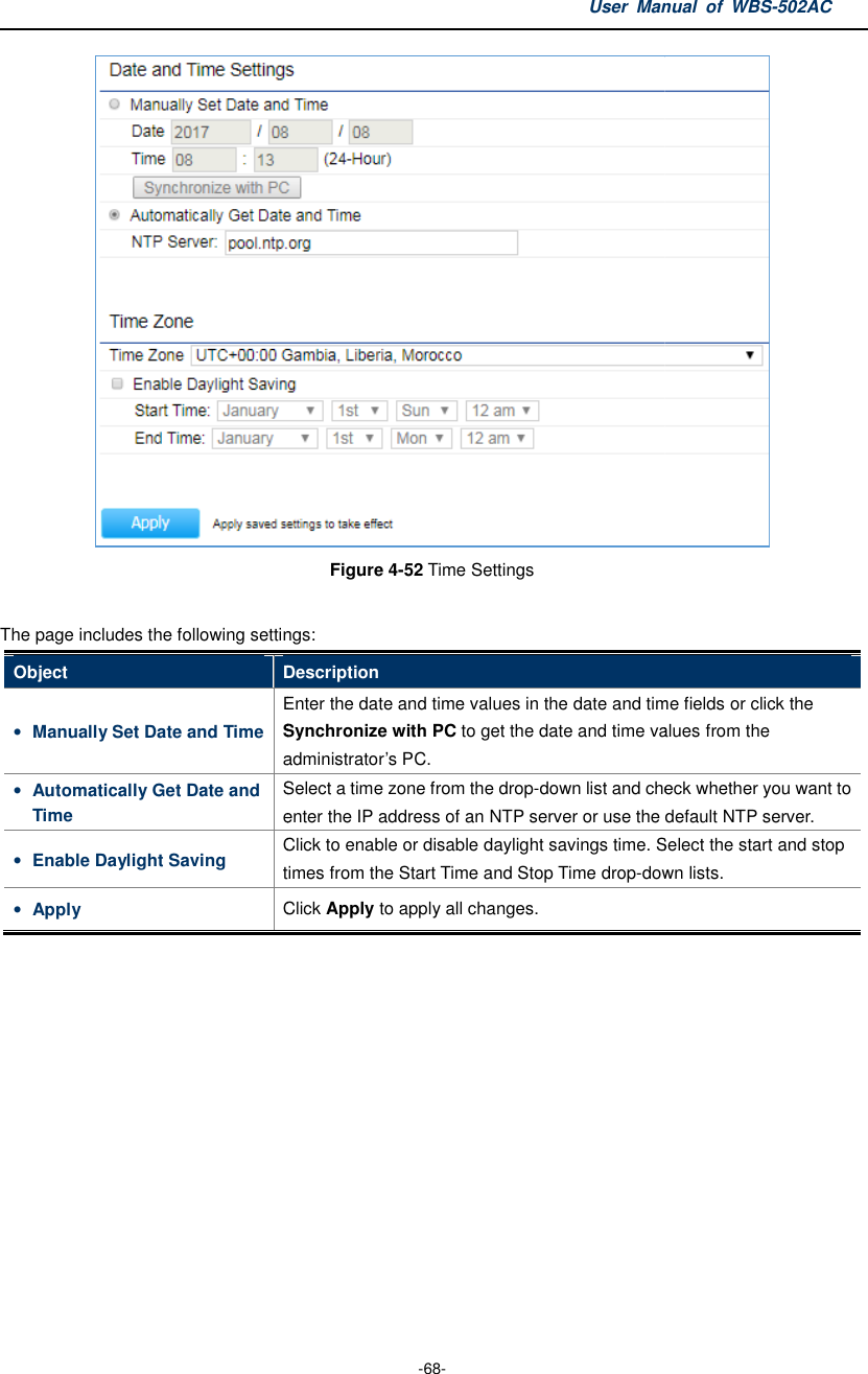 The page includes the following settingsObject Description• Manually Set Date and Time Enter the date and time values inSynchronize with PCadministrator’s• Automatically Get Date and Time Select a time zone from theenter the IP• Enable Daylight Saving Click to enable or disable daylighttimes from the Start• Apply Click   User Manual  of  -68- Figure 4-52 Time Settings  The page includes the following settings: Description Enter the date and time values in the date and time fields or click the Synchronize with PC to get the date and time values from the administrator’s PC. Select a time zone from the drop-down list and check whether you want to enter the IP address of an NTP server or use the default NTP server.Click to enable or disable daylight savings time. Select ttimes from the Start Time and Stop Time drop-down lists.Click Apply to apply all changes. Manual  of WBS-502AC  the date and time fields or click the e date and time values from the down list and check whether you want to address of an NTP server or use the default NTP server. savings time. Select the start and stop down lists. 