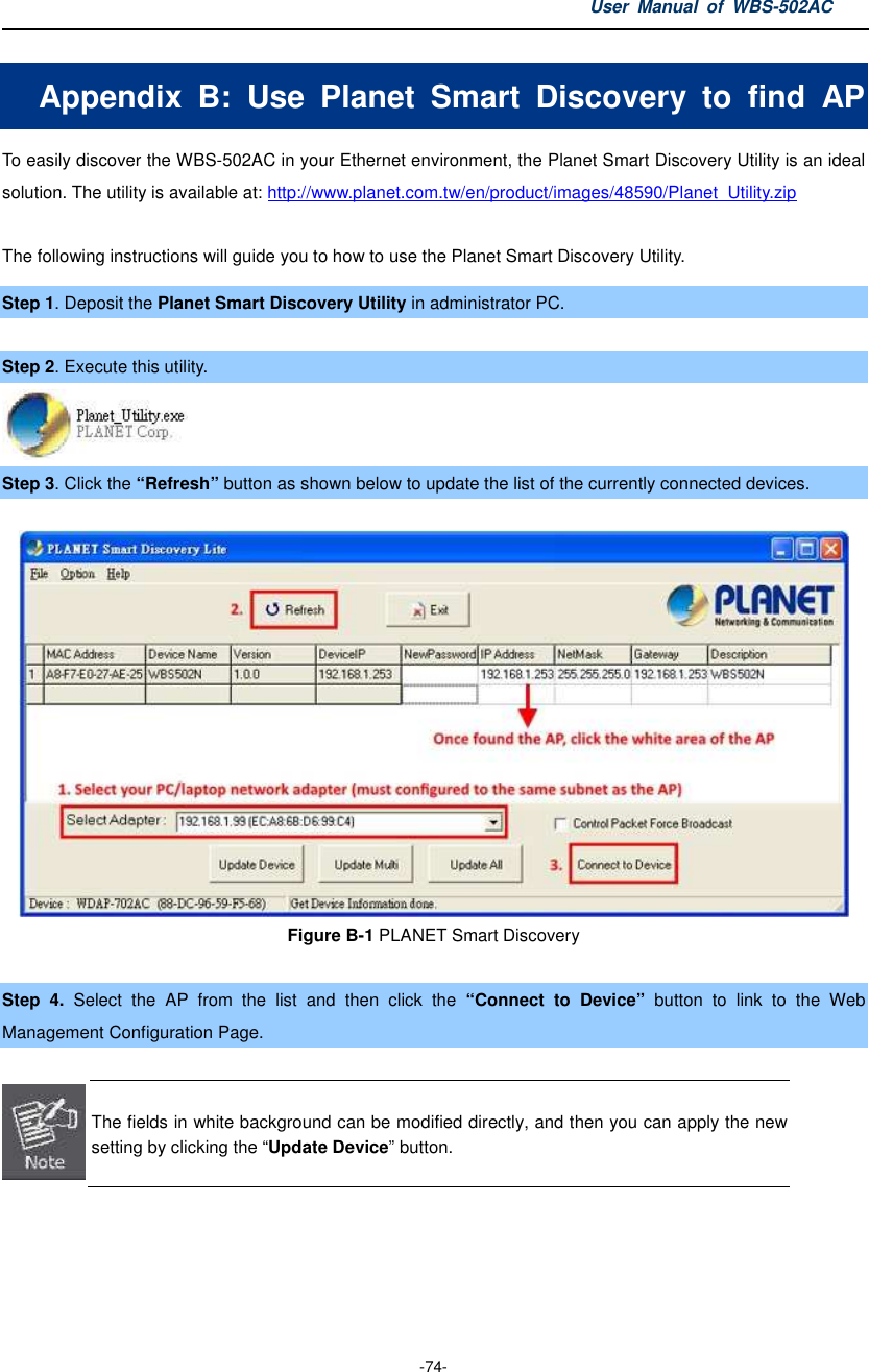 User  Manual  of  WBS-502AC  -74- Appendix  B:  Use  Planet  Smart  Discovery  to  find  AP To easily discover the WBS-502AC in your Ethernet environment, the Planet Smart Discovery Utility is an ideal solution. The utility is available at: http://www.planet.com.tw/en/product/images/48590/Planet_Utility.zip  The following instructions will guide you to how to use the Planet Smart Discovery Utility. Step 1. Deposit the Planet Smart Discovery Utility in administrator PC.    Step 2. Execute this utility.  Step 3. Click the “Refresh” button as shown below to update the list of the currently connected devices.  Figure B-1 PLANET Smart Discovery  Step  4.  Select  the  AP  from  the  list  and  then  click  the  “Connect  to  Device”  button  to  link  to  the  Web Management Configuration Page.   The fields in white background can be modified directly, and then you can apply the new setting by clicking the “Update Device” button.  