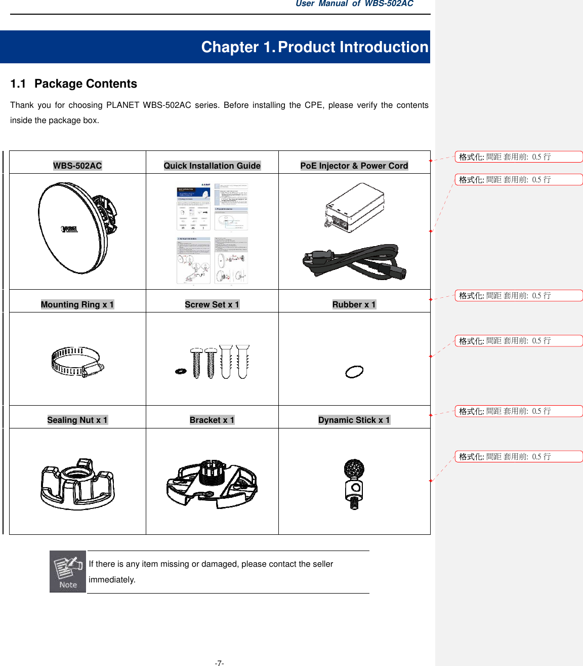 1.1  Package Contents Thank  you  for  choosing  PLANET WBSinside the package box.  WBS-502AC  Mounting Ring x 1    Sealing Nut x 1      If there is any item immediately.   User Manual  of  -7- Chapter 1. Product IWBS-502AC  series.  Before  installing  the  CPE,  please Quick Installation Guide PoE Injector &amp; Power Cord Screw Set x 1    Bracket x 1 Dynamic Stick x  If there is any item missing or damaged, please contact the seller Manual  of WBS-502AC Product Introduction ,  please verify  the  contents PoE Injector &amp; Power Cord   Rubber x 1    Dynamic Stick x 1   or damaged, please contact the seller 格式化: 間距 套用前:格式化: 間距 套用前:格式化: 間距 套用前:格式化: 間距 套用前:格式化: 間距 套用前:格式化: 間距 套用前:用前:  0.5 行用前:  0.5 行用前:  0.5 行用前:  0.5 行用前:  0.5 行用前:  0.5 行