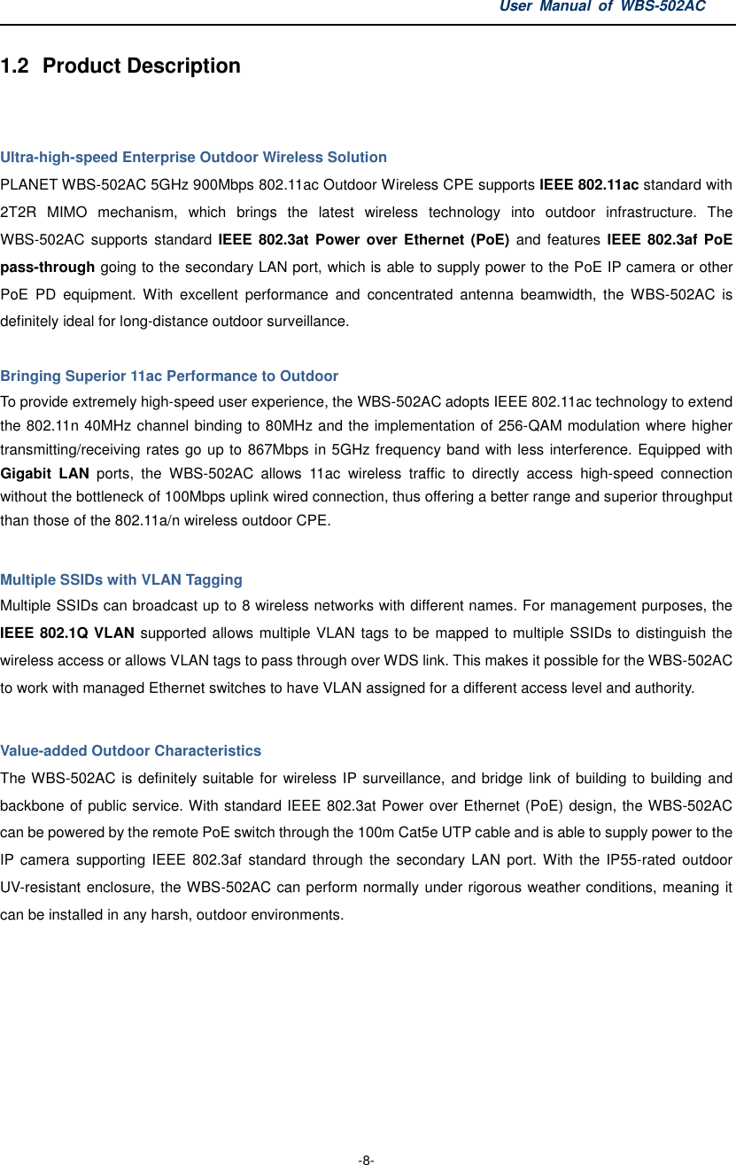 User  Manual  of  WBS-502AC  -8- 1.2  Product Description   Ultra-high-speed Enterprise Outdoor Wireless Solution PLANET WBS-502AC 5GHz 900Mbps 802.11ac Outdoor Wireless CPE supports IEEE 802.11ac standard with 2T2R  MIMO  mechanism,  which  brings  the  latest  wireless  technology  into  outdoor  infrastructure.  The WBS-502AC  supports  standard  IEEE  802.3at Power over Ethernet (PoE)  and  features  IEEE  802.3af  PoE pass-through going to the secondary LAN port, which is able to supply power to the PoE IP camera or other PoE  PD  equipment.  With  excellent  performance  and  concentrated  antenna  beamwidth,  the  WBS-502AC  is definitely ideal for long-distance outdoor surveillance.  Bringing Superior 11ac Performance to Outdoor To provide extremely high-speed user experience, the WBS-502AC adopts IEEE 802.11ac technology to extend the 802.11n 40MHz channel binding to 80MHz and the implementation of 256-QAM modulation where higher transmitting/receiving rates go up to 867Mbps in 5GHz frequency band with less interference. Equipped with Gigabit  LAN  ports,  the  WBS-502AC  allows  11ac  wireless  traffic  to  directly  access  high-speed  connection without the bottleneck of 100Mbps uplink wired connection, thus offering a better range and superior throughput than those of the 802.11a/n wireless outdoor CPE.    Multiple SSIDs with VLAN Tagging Multiple SSIDs can broadcast up to 8 wireless networks with different names. For management purposes, the IEEE 802.1Q VLAN supported allows multiple VLAN tags to be mapped to multiple SSIDs to distinguish the wireless access or allows VLAN tags to pass through over WDS link. This makes it possible for the WBS-502AC to work with managed Ethernet switches to have VLAN assigned for a different access level and authority.      Value-added Outdoor Characteristics The WBS-502AC is definitely suitable for wireless IP surveillance, and bridge link of building to building and backbone of public service. With standard IEEE 802.3at Power over Ethernet (PoE) design, the WBS-502AC can be powered by the remote PoE switch through the 100m Cat5e UTP cable and is able to supply power to the IP camera  supporting  IEEE  802.3af  standard  through  the  secondary  LAN  port. With  the IP55-rated  outdoor UV-resistant enclosure, the WBS-502AC can perform normally under rigorous weather conditions, meaning it can be installed in any harsh, outdoor environments.       