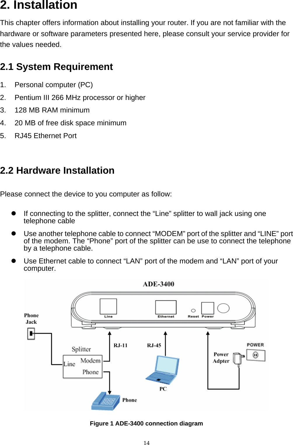 2. Installation This chapter offers information about installing your router. If you are not familiar with the hardware or software parameters presented here, please consult your service provider for the values needed. 2.1 System Requirement 1.  Personal computer (PC) 2.  Pentium III 266 MHz processor or higher 3.  128 MB RAM minimum 4.  20 MB of free disk space minimum 5.  RJ45 Ethernet Port  2.2 Hardware Installation Please connect the device to you computer as follow: z  If connecting to the splitter, connect the “Line” splitter to wall jack using one telephone cable z  Use another telephone cable to connect “MODEM” port of the splitter and “LINE” port of the modem. The “Phone” port of the splitter can be use to connect the telephone by a telephone cable. z  Use Ethernet cable to connect “LAN” port of the modem and “LAN” port of your computer.  Figure 1 ADE-3400 connection diagram 14 