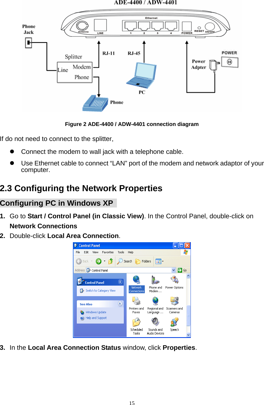   Figure 2 ADE-4400 / ADW-4401 connection diagram If do not need to connect to the splitter, z  Connect the modem to wall jack with a telephone cable. z  Use Ethernet cable to connect “LAN” port of the modem and network adaptor of your computer. 2.3 Configuring the Network Properties Configuring PC in Windows XP   1.  Go to Start / Control Panel (in Classic View). In the Control Panel, double-click on Network Connections 2.  Double-click Local Area Connection.  3.  In the Local Area Connection Status window, click Properties.                                                             15