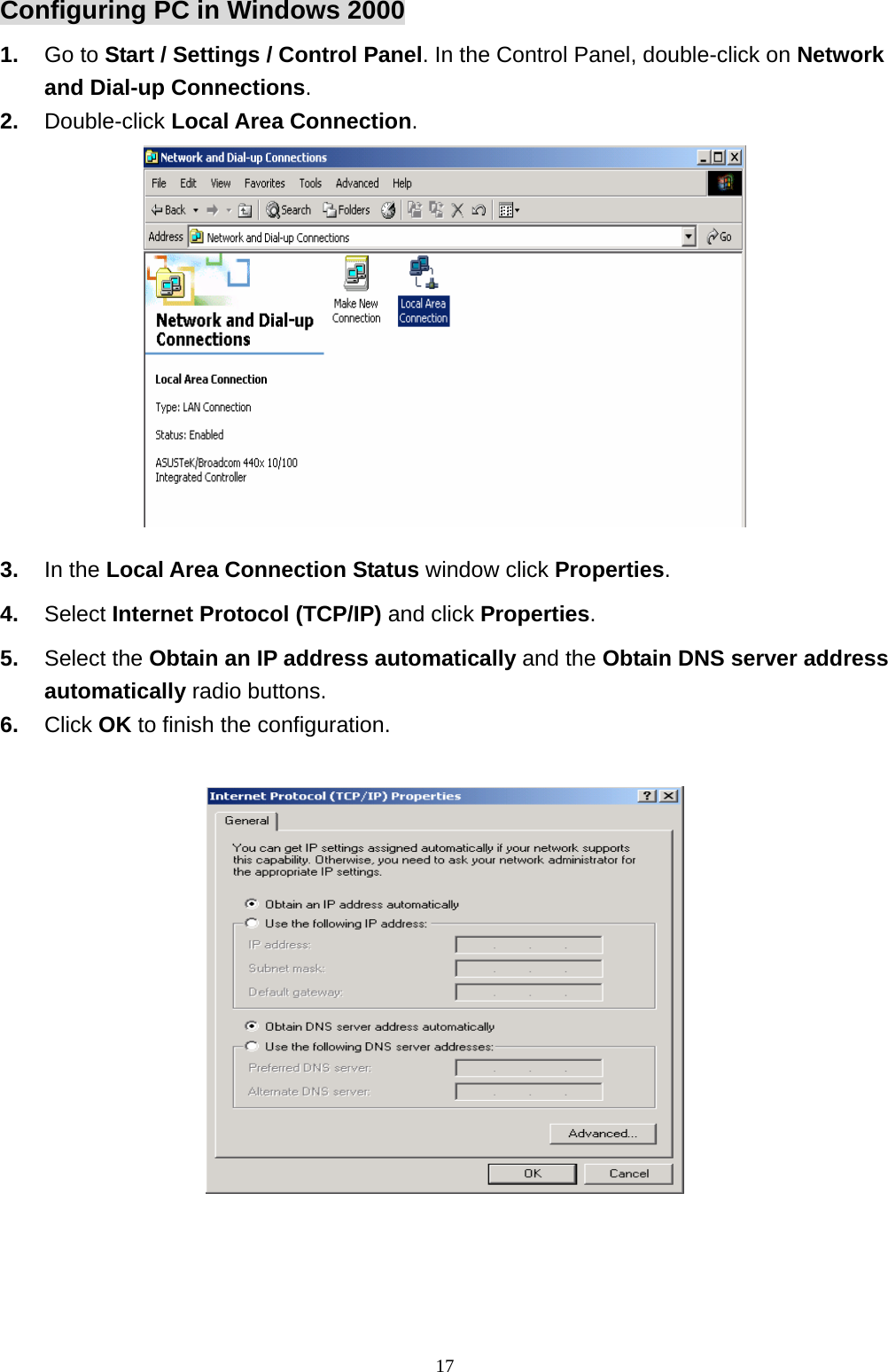 Configuring PC in Windows 2000 1.  Go to Start / Settings / Control Panel. In the Control Panel, double-click on Network and Dial-up Connections. 2.  Double-click Local Area Connection.  3.  In the Local Area Connection Status window click Properties. 4.  Select Internet Protocol (TCP/IP) and click Properties. 5.  Select the Obtain an IP address automatically and the Obtain DNS server address automatically radio buttons. 6.  Click OK to finish the configuration.                                                               17