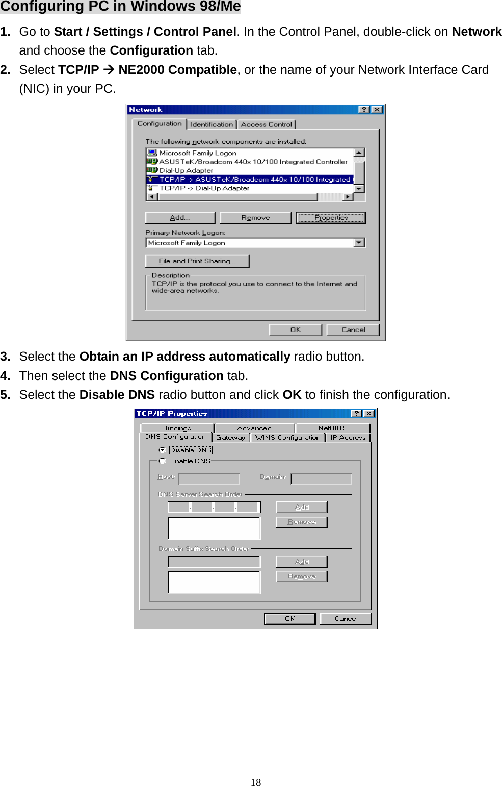 Configuring PC in Windows 98/Me 1.  Go to Start / Settings / Control Panel. In the Control Panel, double-click on Network and choose the Configuration tab. 2.  Select TCP/IP Æ NE2000 Compatible, or the name of your Network Interface Card (NIC) in your PC.  3.  Select the Obtain an IP address automatically radio button. 4.  Then select the DNS Configuration tab. 5.  Select the Disable DNS radio button and click OK to finish the configuration.  18 