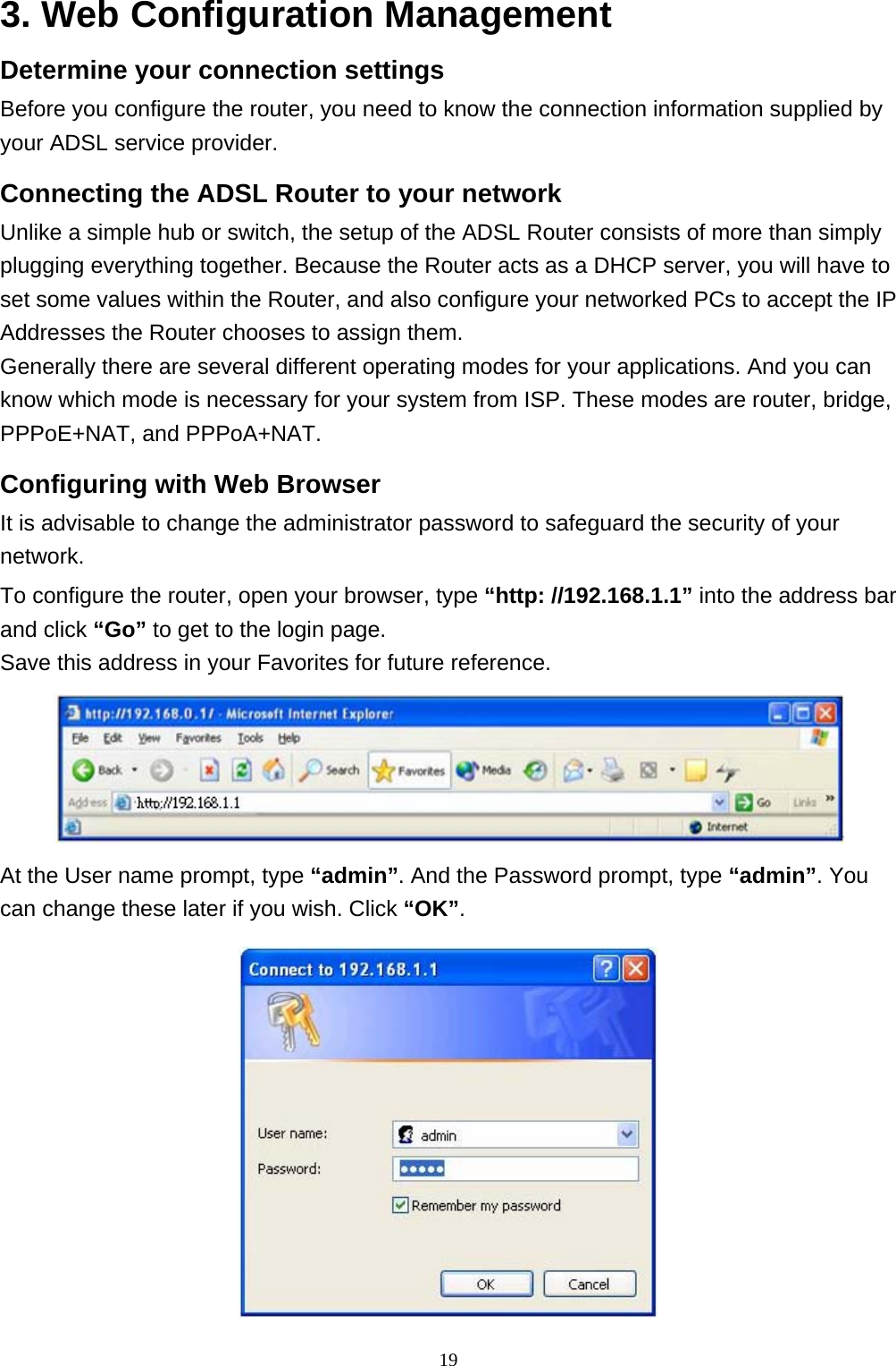 3. Web Configuration Management Determine your connection settings Before you configure the router, you need to know the connection information supplied by your ADSL service provider. Connecting the ADSL Router to your network Unlike a simple hub or switch, the setup of the ADSL Router consists of more than simply plugging everything together. Because the Router acts as a DHCP server, you will have to set some values within the Router, and also configure your networked PCs to accept the IP Addresses the Router chooses to assign them.  Generally there are several different operating modes for your applications. And you can know which mode is necessary for your system from ISP. These modes are router, bridge, PPPoE+NAT, and PPPoA+NAT. Configuring with Web Browser   It is advisable to change the administrator password to safeguard the security of your network.  To configure the router, open your browser, type “http: //192.168.1.1” into the address bar and click “Go” to get to the login page.  Save this address in your Favorites for future reference.    At the User name prompt, type “admin”. And the Password prompt, type “admin”. You can change these later if you wish. Click “OK”.  19 