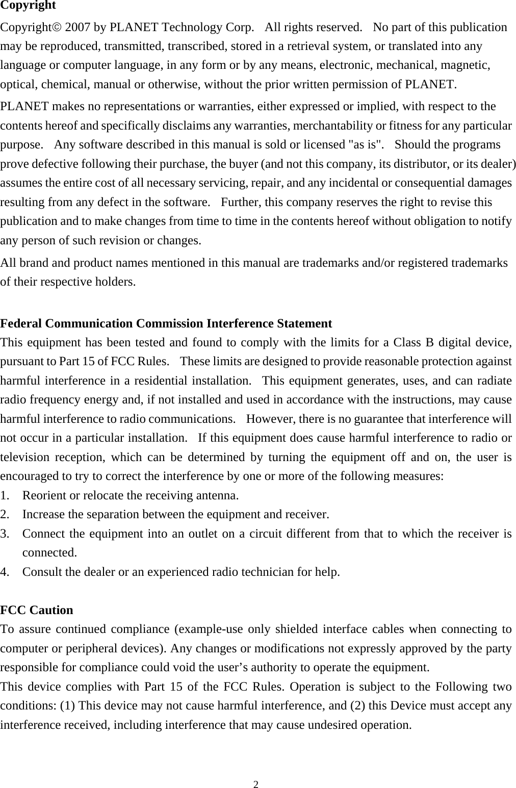 Copyright Copyright© 2007 by PLANET Technology Corp.  All rights reserved.  No part of this publication may be reproduced, transmitted, transcribed, stored in a retrieval system, or translated into any language or computer language, in any form or by any means, electronic, mechanical, magnetic, optical, chemical, manual or otherwise, without the prior written permission of PLANET. PLANET makes no representations or warranties, either expressed or implied, with respect to the contents hereof and specifically disclaims any warranties, merchantability or fitness for any particular purpose.  Any software described in this manual is sold or licensed &quot;as is&quot;.  Should the programs prove defective following their purchase, the buyer (and not this company, its distributor, or its dealer) assumes the entire cost of all necessary servicing, repair, and any incidental or consequential damages resulting from any defect in the software.  Further, this company reserves the right to revise this publication and to make changes from time to time in the contents hereof without obligation to notify any person of such revision or changes. All brand and product names mentioned in this manual are trademarks and/or registered trademarks of their respective holders.  Federal Communication Commission Interference Statement   This equipment has been tested and found to comply with the limits for a Class B digital device, pursuant to Part 15 of FCC Rules.    These limits are designed to provide reasonable protection against harmful interference in a residential installation.  This equipment generates, uses, and can radiate radio frequency energy and, if not installed and used in accordance with the instructions, may cause harmful interference to radio communications.    However, there is no guarantee that interference will not occur in a particular installation.  If this equipment does cause harmful interference to radio or television reception, which can be determined by turning the equipment off and on, the user is encouraged to try to correct the interference by one or more of the following measures:   1. Reorient or relocate the receiving antenna. 2. Increase the separation between the equipment and receiver. 3. Connect the equipment into an outlet on a circuit different from that to which the receiver is connected. 4. Consult the dealer or an experienced radio technician for help.  FCC Caution To assure continued compliance (example-use only shielded interface cables when connecting to computer or peripheral devices). Any changes or modifications not expressly approved by the party responsible for compliance could void the user’s authority to operate the equipment. This device complies with Part 15 of the FCC Rules. Operation is subject to the Following two conditions: (1) This device may not cause harmful interference, and (2) this Device must accept any interference received, including interference that may cause undesired operation.                                                              2