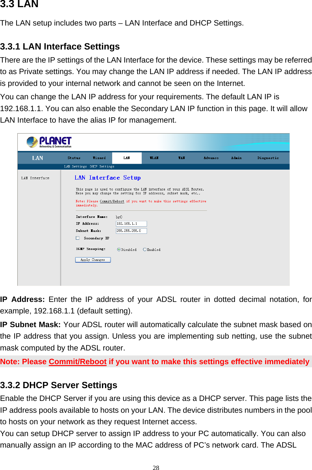 3.3 LAN   The LAN setup includes two parts – LAN Interface and DHCP Settings. 3.3.1 LAN Interface Settings There are the IP settings of the LAN Interface for the device. These settings may be referred to as Private settings. You may change the LAN IP address if needed. The LAN IP address is provided to your internal network and cannot be seen on the Internet. You can change the LAN IP address for your requirements. The default LAN IP is 192.168.1.1. You can also enable the Secondary LAN IP function in this page. It will allow LAN Interface to have the alias IP for management.   IP Address: Enter the IP address of your ADSL router in dotted decimal notation, for example, 192.168.1.1 (default setting). IP Subnet Mask: Your ADSL router will automatically calculate the subnet mask based on the IP address that you assign. Unless you are implementing sub netting, use the subnet mask computed by the ADSL router. Note: Please Commit/Reboot if you want to make this settings effective immediately 3.3.2 DHCP Server Settings Enable the DHCP Server if you are using this device as a DHCP server. This page lists the IP address pools available to hosts on your LAN. The device distributes numbers in the pool to hosts on your network as they request Internet access. You can setup DHCP server to assign IP address to your PC automatically. You can also manually assign an IP according to the MAC address of PC’s network card. The ADSL 28 