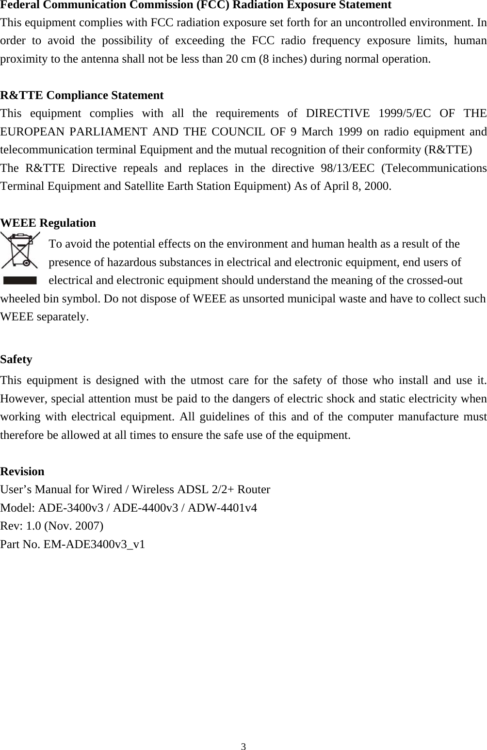 Federal Communication Commission (FCC) Radiation Exposure Statement This equipment complies with FCC radiation exposure set forth for an uncontrolled environment. In order to avoid the possibility of exceeding the FCC radio frequency exposure limits, human proximity to the antenna shall not be less than 20 cm (8 inches) during normal operation.  R&amp;TTE Compliance Statement This equipment complies with all the requirements of DIRECTIVE 1999/5/EC OF THE EUROPEAN PARLIAMENT AND THE COUNCIL OF 9 March 1999 on radio equipment and telecommunication terminal Equipment and the mutual recognition of their conformity (R&amp;TTE) The R&amp;TTE Directive repeals and replaces in the directive 98/13/EEC (Telecommunications Terminal Equipment and Satellite Earth Station Equipment) As of April 8, 2000.  WEEE Regulation To avoid the potential effects on the environment and human health as a result of the presence of hazardous substances in electrical and electronic equipment, end users of electrical and electronic equipment should understand the meaning of the crossed-out wheeled bin symbol. Do not dispose of WEEE as unsorted municipal waste and have to collect such WEEE separately.    Safety This equipment is designed with the utmost care for the safety of those who install and use it. However, special attention must be paid to the dangers of electric shock and static electricity when working with electrical equipment. All guidelines of this and of the computer manufacture must therefore be allowed at all times to ensure the safe use of the equipment.  Revision User’s Manual for Wired / Wireless ADSL 2/2+ Router Model: ADE-3400v3 / ADE-4400v3 / ADW-4401v4 Rev: 1.0 (Nov. 2007) Part No. EM-ADE3400v3_v1                                                            3