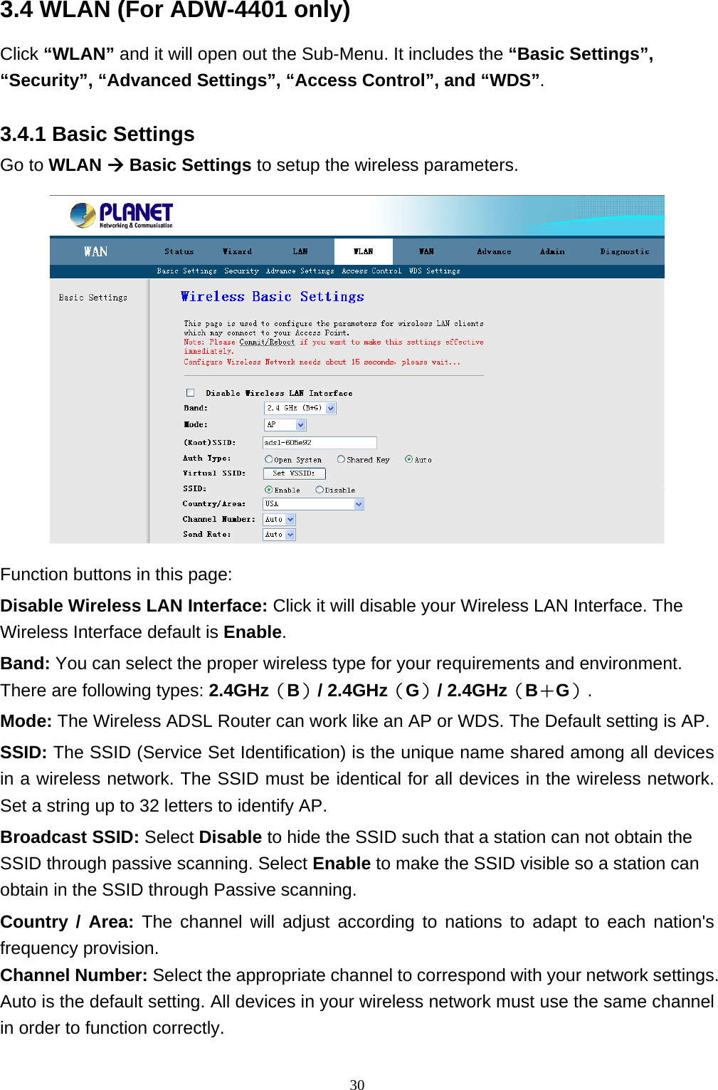 3.4 WLAN (For ADW-4401 only) Click “WLAN” and it will open out the Sub-Menu. It includes the “Basic Settings”, “Security”, “Advanced Settings”, “Access Control”, and “WDS”. 3.4.1 Basic Settings Go to WLAN Æ Basic Settings to setup the wireless parameters.  Function buttons in this page: Disable Wireless LAN Interface: Click it will disable your Wireless LAN Interface. The Wireless Interface default is Enable. Band: You can select the proper wireless type for your requirements and environment. There are following types: 2.4GHz（B）/ 2.4GHz（G）/ 2.4GHz（B＋G）. Mode: The Wireless ADSL Router can work like an AP or WDS. The Default setting is AP. SSID: The SSID (Service Set Identification) is the unique name shared among all devices in a wireless network. The SSID must be identical for all devices in the wireless network. Set a string up to 32 letters to identify AP. Broadcast SSID: Select Disable to hide the SSID such that a station can not obtain the SSID through passive scanning. Select Enable to make the SSID visible so a station can obtain in the SSID through Passive scanning. Country / Area: The channel will adjust according to nations to adapt to each nation&apos;s frequency provision.   Channel Number: Select the appropriate channel to correspond with your network settings. Auto is the default setting. All devices in your wireless network must use the same channel in order to function correctly.                                                               30