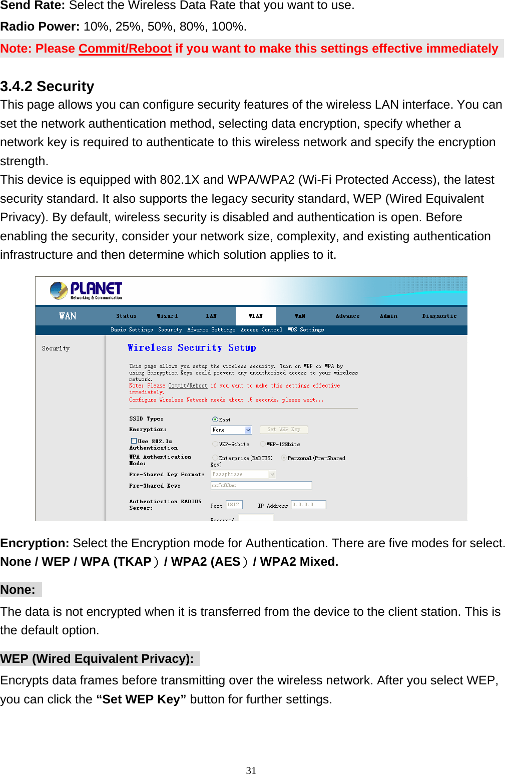 Send Rate: Select the Wireless Data Rate that you want to use. Radio Power: 10%, 25%, 50%, 80%, 100%. Note: Please Commit/Reboot if you want to make this settings effective immediately 3.4.2 Security This page allows you can configure security features of the wireless LAN interface. You can set the network authentication method, selecting data encryption, specify whether a network key is required to authenticate to this wireless network and specify the encryption strength.  This device is equipped with 802.1X and WPA/WPA2 (Wi-Fi Protected Access), the latest security standard. It also supports the legacy security standard, WEP (Wired Equivalent Privacy). By default, wireless security is disabled and authentication is open. Before enabling the security, consider your network size, complexity, and existing authentication infrastructure and then determine which solution applies to it.    Encryption: Select the Encryption mode for Authentication. There are five modes for select. None / WEP / WPA (TKAP）/ WPA2 (AES）/ WPA2 Mixed. None:  The data is not encrypted when it is transferred from the device to the client station. This is the default option. WEP (Wired Equivalent Privacy):   Encrypts data frames before transmitting over the wireless network. After you select WEP, you can click the “Set WEP Key” button for further settings.                                                             31
