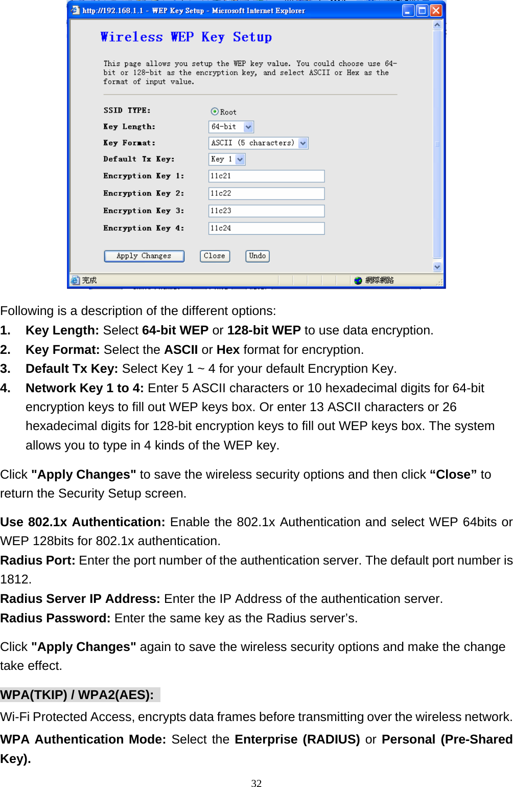  Following is a description of the different options:   1. Key Length: Select 64-bit WEP or 128-bit WEP to use data encryption.   2. Key Format: Select the ASCII or Hex format for encryption. 3. Default Tx Key: Select Key 1 ~ 4 for your default Encryption Key. 4.  Network Key 1 to 4: Enter 5 ASCII characters or 10 hexadecimal digits for 64-bit encryption keys to fill out WEP keys box. Or enter 13 ASCII characters or 26 hexadecimal digits for 128-bit encryption keys to fill out WEP keys box. The system allows you to type in 4 kinds of the WEP key.   Click &quot;Apply Changes&quot; to save the wireless security options and then click “Close” to return the Security Setup screen. Use 802.1x Authentication: Enable the 802.1x Authentication and select WEP 64bits or WEP 128bits for 802.1x authentication.   Radius Port: Enter the port number of the authentication server. The default port number is 1812.  Radius Server IP Address: Enter the IP Address of the authentication server.   Radius Password: Enter the same key as the Radius server’s.   Click &quot;Apply Changes&quot; again to save the wireless security options and make the change take effect.   WPA(TKIP) / WPA2(AES):   Wi-Fi Protected Access, encrypts data frames before transmitting over the wireless network. WPA Authentication Mode: Select the Enterprise (RADIUS) or Personal (Pre-Shared Key).                                                             32