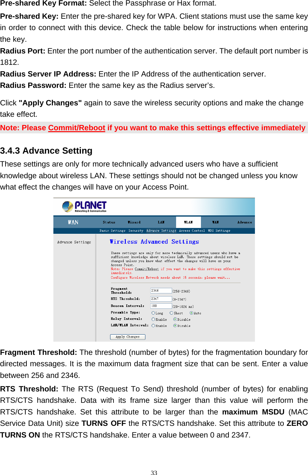 Pre-shared Key Format: Select the Passphrase or Hax format. Pre-shared Key: Enter the pre-shared key for WPA. Client stations must use the same key in order to connect with this device. Check the table below for instructions when entering the key.   Radius Port: Enter the port number of the authentication server. The default port number is 1812.  Radius Server IP Address: Enter the IP Address of the authentication server.   Radius Password: Enter the same key as the Radius server’s.   Click &quot;Apply Changes&quot; again to save the wireless security options and make the change take effect.   Note: Please Commit/Reboot if you want to make this settings effective immediately 3.4.3 Advance Setting These settings are only for more technically advanced users who have a sufficient knowledge about wireless LAN. These settings should not be changed unless you know what effect the changes will have on your Access Point.  Fragment Threshold: The threshold (number of bytes) for the fragmentation boundary for directed messages. It is the maximum data fragment size that can be sent. Enter a value between 256 and 2346. RTS Threshold: The RTS (Request To Send) threshold (number of bytes) for enabling RTS/CTS handshake. Data with its frame size larger than this value will perform the RTS/CTS handshake. Set this attribute to be larger than the maximum MSDU (MAC Service Data Unit) size TURNS OFF the RTS/CTS handshake. Set this attribute to ZERO TURNS ON the RTS/CTS handshake. Enter a value between 0 and 2347.                                                              33