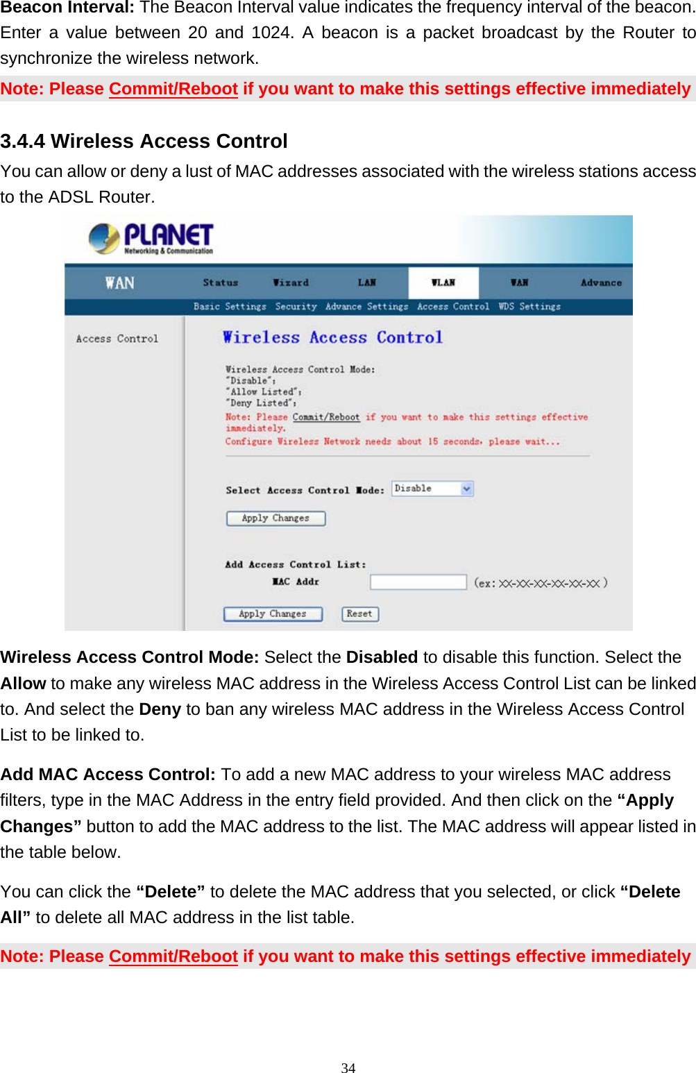 Beacon Interval: The Beacon Interval value indicates the frequency interval of the beacon. Enter a value between 20 and 1024. A beacon is a packet broadcast by the Router to synchronize the wireless network. Note: Please Commit/Reboot if you want to make this settings effective immediately 3.4.4 Wireless Access Control You can allow or deny a lust of MAC addresses associated with the wireless stations access to the ADSL Router.  Wireless Access Control Mode: Select the Disabled to disable this function. Select the Allow to make any wireless MAC address in the Wireless Access Control List can be linked to. And select the Deny to ban any wireless MAC address in the Wireless Access Control List to be linked to.   Add MAC Access Control: To add a new MAC address to your wireless MAC address filters, type in the MAC Address in the entry field provided. And then click on the “Apply Changes” button to add the MAC address to the list. The MAC address will appear listed in the table below.   You can click the “Delete” to delete the MAC address that you selected, or click “Delete All” to delete all MAC address in the list table.     Note: Please Commit/Reboot if you want to make this settings effective immediately                                                              34