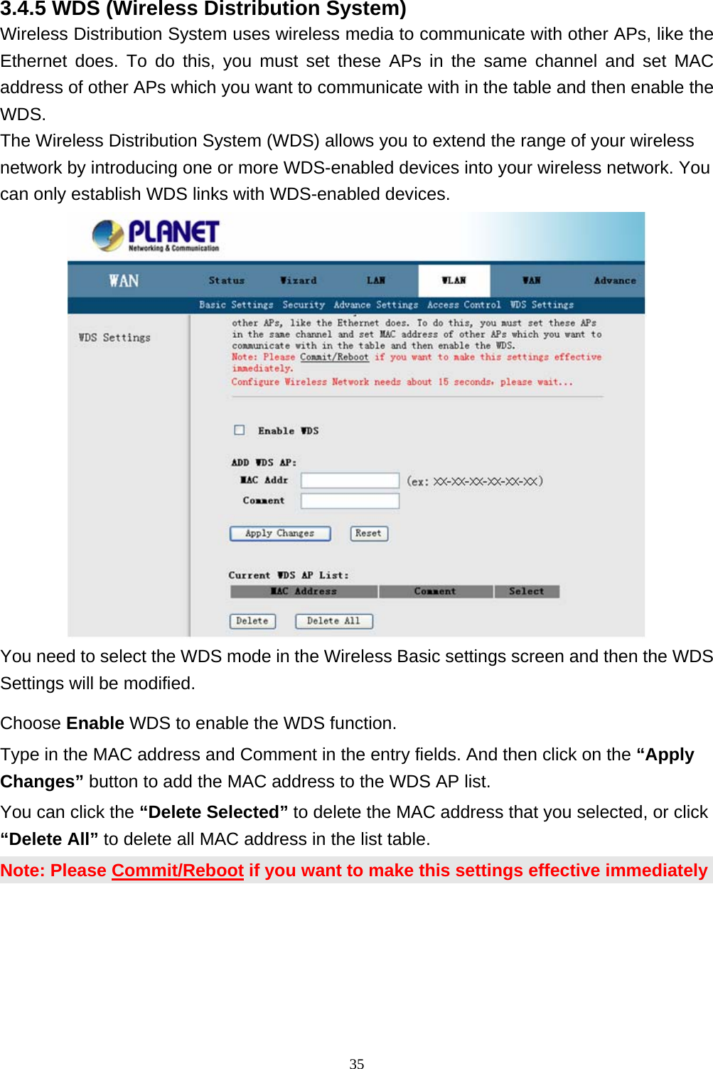 3.4.5 WDS (Wireless Distribution System) Wireless Distribution System uses wireless media to communicate with other APs, like the Ethernet does. To do this, you must set these APs in the same channel and set MAC address of other APs which you want to communicate with in the table and then enable the WDS. The Wireless Distribution System (WDS) allows you to extend the range of your wireless network by introducing one or more WDS-enabled devices into your wireless network. You can only establish WDS links with WDS-enabled devices.    You need to select the WDS mode in the Wireless Basic settings screen and then the WDS Settings will be modified. Choose Enable WDS to enable the WDS function. Type in the MAC address and Comment in the entry fields. And then click on the “Apply Changes” button to add the MAC address to the WDS AP list. You can click the “Delete Selected” to delete the MAC address that you selected, or click “Delete All” to delete all MAC address in the list table.     Note: Please Commit/Reboot if you want to make this settings effective immediately  35 