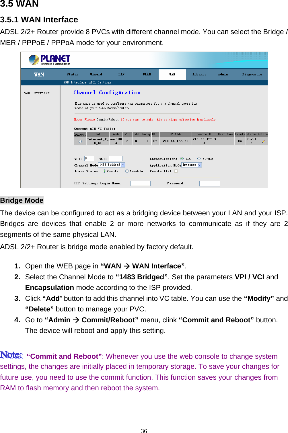 3.5 WAN   3.5.1 WAN Interface ADSL 2/2+ Router provide 8 PVCs with different channel mode. You can select the Bridge / MER / PPPoE / PPPoA mode for your environment.    Bridge Mode The device can be configured to act as a bridging device between your LAN and your ISP. Bridges are devices that enable 2 or more networks to communicate as if they are 2 segments of the same physical LAN.   ADSL 2/2+ Router is bridge mode enabled by factory default.   1.  Open the WEB page in “WAN Æ WAN Interface”. 2.  Select the Channel Mode to “1483 Bridged”. Set the parameters VPI / VCI and Encapsulation mode according to the ISP provided. 3.  Click “Add” button to add this channel into VC table. You can use the “Modify” and “Delete” button to manage your PVC. 4.  Go to “Admin Æ Commit/Reboot” menu, clink “Commit and Reboot” button. The device will reboot and apply this setting.   “Commit and Reboot”: Whenever you use the web console to change system settings, the changes are initially placed in temporary storage. To save your changes for future use, you need to use the commit function. This function saves your changes from RAM to flash memory and then reboot the system.   36 