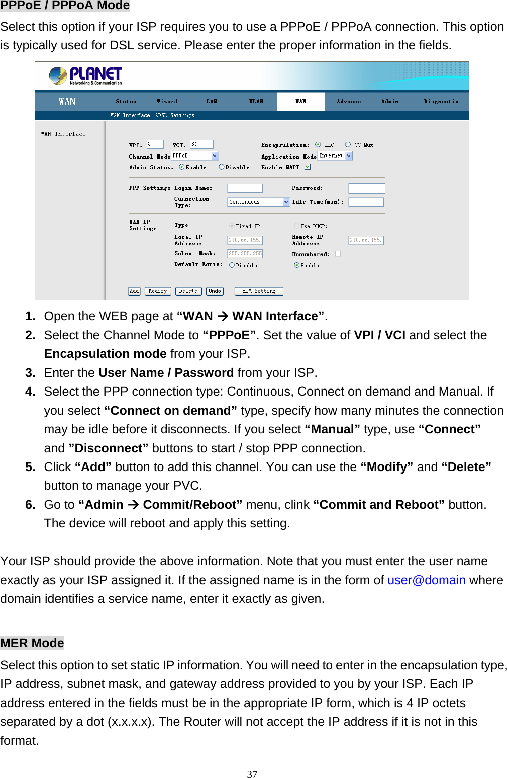 PPPoE / PPPoA Mode Select this option if your ISP requires you to use a PPPoE / PPPoA connection. This option is typically used for DSL service. Please enter the proper information in the fields.  1.  Open the WEB page at “WAN Æ WAN Interface”. 2.  Select the Channel Mode to “PPPoE”. Set the value of VPI / VCI and select the Encapsulation mode from your ISP. 3.  Enter the User Name / Password from your ISP. 4.  Select the PPP connection type: Continuous, Connect on demand and Manual. If you select “Connect on demand” type, specify how many minutes the connection may be idle before it disconnects. If you select “Manual” type, use “Connect” and ”Disconnect” buttons to start / stop PPP connection. 5.  Click “Add” button to add this channel. You can use the “Modify” and “Delete” button to manage your PVC. 6.  Go to “Admin Æ Commit/Reboot” menu, clink “Commit and Reboot” button. The device will reboot and apply this setting.  Your ISP should provide the above information. Note that you must enter the user name exactly as your ISP assigned it. If the assigned name is in the form of user@domain where domain identifies a service name, enter it exactly as given.  MER Mode Select this option to set static IP information. You will need to enter in the encapsulation type, IP address, subnet mask, and gateway address provided to you by your ISP. Each IP address entered in the fields must be in the appropriate IP form, which is 4 IP octets separated by a dot (x.x.x.x). The Router will not accept the IP address if it is not in this format.                                                             37