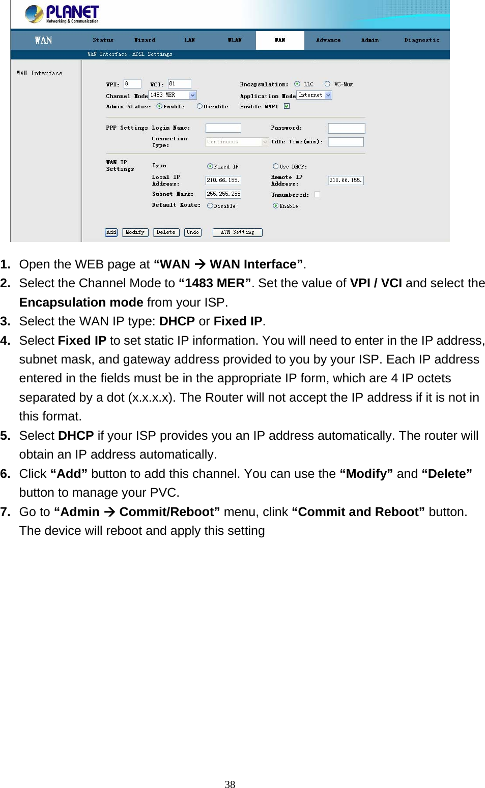  1.  Open the WEB page at “WAN Æ WAN Interface”. 2.  Select the Channel Mode to “1483 MER”. Set the value of VPI / VCI and select the Encapsulation mode from your ISP. 3.  Select the WAN IP type: DHCP or Fixed IP.  4.  Select Fixed IP to set static IP information. You will need to enter in the IP address, subnet mask, and gateway address provided to you by your ISP. Each IP address entered in the fields must be in the appropriate IP form, which are 4 IP octets separated by a dot (x.x.x.x). The Router will not accept the IP address if it is not in this format. 5.  Select DHCP if your ISP provides you an IP address automatically. The router will obtain an IP address automatically.   6.  Click “Add” button to add this channel. You can use the “Modify” and “Delete” button to manage your PVC. 7.  Go to “Admin Æ Commit/Reboot” menu, clink “Commit and Reboot” button. The device will reboot and apply this setting                                                              38