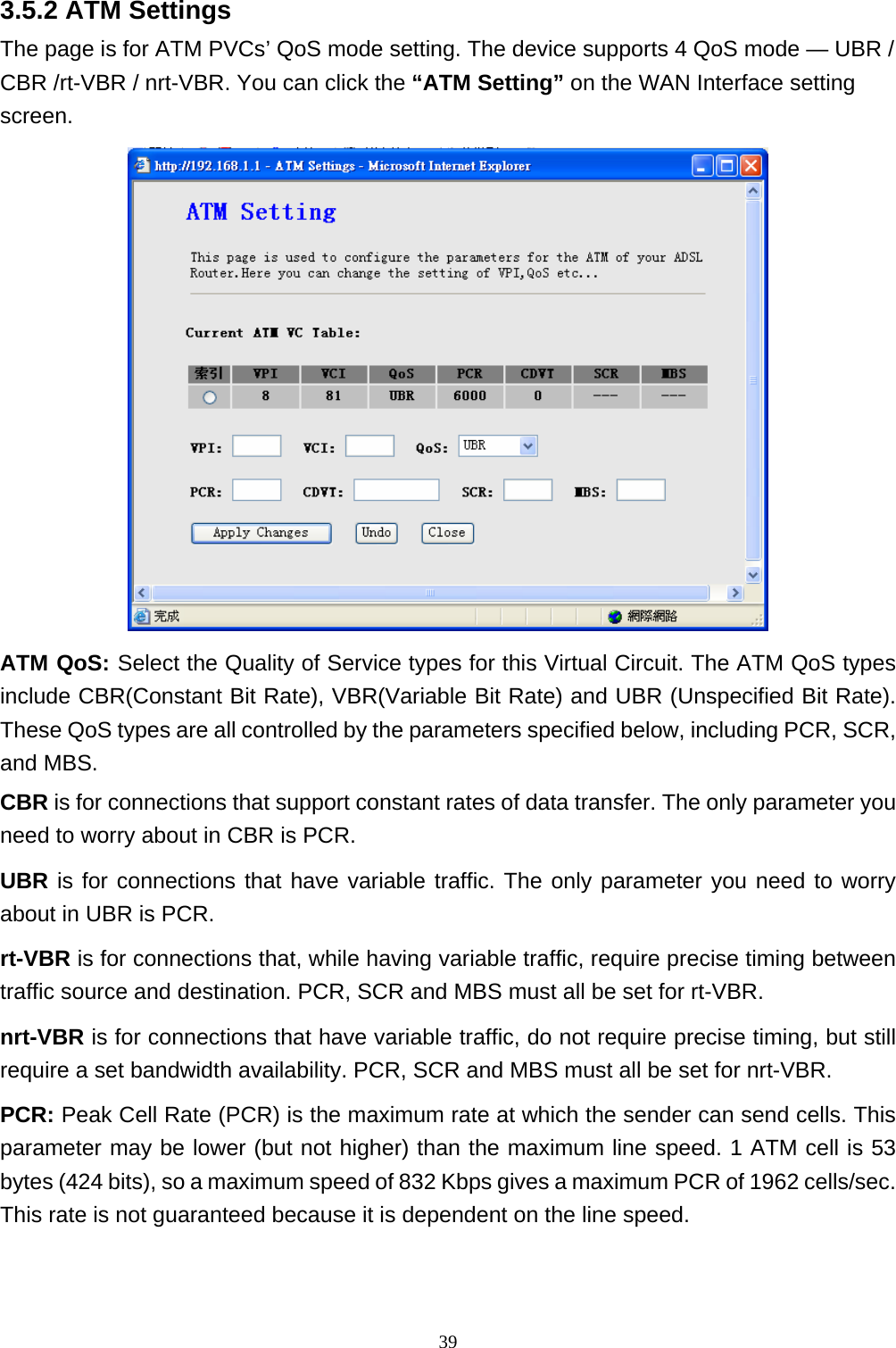 3.5.2 ATM Settings The page is for ATM PVCs’ QoS mode setting. The device supports 4 QoS mode — UBR / CBR /rt-VBR / nrt-VBR. You can click the “ATM Setting” on the WAN Interface setting screen.  ATM QoS: Select the Quality of Service types for this Virtual Circuit. The ATM QoS types include CBR(Constant Bit Rate), VBR(Variable Bit Rate) and UBR (Unspecified Bit Rate). These QoS types are all controlled by the parameters specified below, including PCR, SCR, and MBS. CBR is for connections that support constant rates of data transfer. The only parameter you need to worry about in CBR is PCR. UBR is for connections that have variable traffic. The only parameter you need to worry about in UBR is PCR. rt-VBR is for connections that, while having variable traffic, require precise timing between traffic source and destination. PCR, SCR and MBS must all be set for rt-VBR. nrt-VBR is for connections that have variable traffic, do not require precise timing, but still require a set bandwidth availability. PCR, SCR and MBS must all be set for nrt-VBR. PCR: Peak Cell Rate (PCR) is the maximum rate at which the sender can send cells. This parameter may be lower (but not higher) than the maximum line speed. 1 ATM cell is 53 bytes (424 bits), so a maximum speed of 832 Kbps gives a maximum PCR of 1962 cells/sec. This rate is not guaranteed because it is dependent on the line speed. 39 