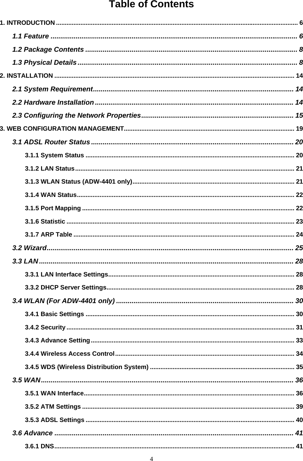 Table of Contents 1. INTRODUCTION ........................................................................................................................................... 6 1.1 Feature ................................................................................................................................ 6 1.2 Package Contents .............................................................................................................. 8 1.3 Physical Details.................................................................................................................. 8 2. INSTALLATION .......................................................................................................................................... 14 2.1 System Requirement........................................................................................................ 14 2.2 Hardware Installation .......................................................................................................14 2.3 Configuring the Network Properties............................................................................... 15 3. WEB CONFIGURATION MANAGEMENT.................................................................................................. 19 3.1 ADSL Router Status ......................................................................................................... 20 3.1.1 System Status ........................................................................................................................ 20 3.1.2 LAN Status.............................................................................................................................. 21 3.1.3 WLAN Status (ADW-4401 only)............................................................................................. 21 3.1.4 WAN Status............................................................................................................................. 22 3.1.5 Port Mapping .......................................................................................................................... 22 3.1.6 Statistic ................................................................................................................................... 23 3.1.7 ARP Table ............................................................................................................................... 24 3.2 Wizard................................................................................................................................ 25 3.3 LAN.................................................................................................................................... 28 3.3.1 LAN Interface Settings........................................................................................................... 28 3.3.2 DHCP Server Settings............................................................................................................ 28 3.4 WLAN (For ADW-4401 only) ............................................................................................ 30 3.4.1 Basic Settings ........................................................................................................................ 30 3.4.2 Security................................................................................................................................... 31 3.4.3 Advance Setting..................................................................................................................... 33 3.4.4 Wireless Access Control....................................................................................................... 34 3.4.5 WDS (Wireless Distribution System) ................................................................................... 35 3.5 WAN................................................................................................................................... 36 3.5.1 WAN Interface......................................................................................................................... 36 3.5.2 ATM Settings .......................................................................................................................... 39 3.5.3 ADSL Settings ........................................................................................................................ 40 3.6 Advance ............................................................................................................................ 41 3.6.1 DNS.......................................................................................................................................... 41 4 