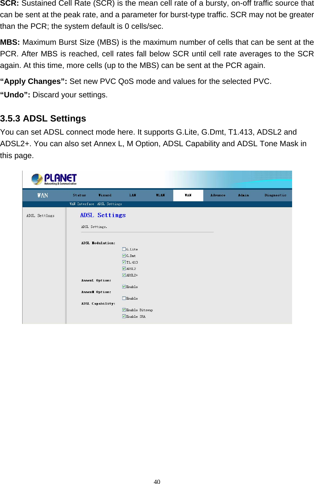 SCR: Sustained Cell Rate (SCR) is the mean cell rate of a bursty, on-off traffic source that can be sent at the peak rate, and a parameter for burst-type traffic. SCR may not be greater than the PCR; the system default is 0 cells/sec. MBS: Maximum Burst Size (MBS) is the maximum number of cells that can be sent at the PCR. After MBS is reached, cell rates fall below SCR until cell rate averages to the SCR again. At this time, more cells (up to the MBS) can be sent at the PCR again. “Apply Changes”: Set new PVC QoS mode and values for the selected PVC. “Undo”: Discard your settings.   3.5.3 ADSL Settings You can set ADSL connect mode here. It supports G.Lite, G.Dmt, T1.413, ADSL2 and ADSL2+. You can also set Annex L, M Option, ADSL Capability and ADSL Tone Mask in this page.                                                                 40