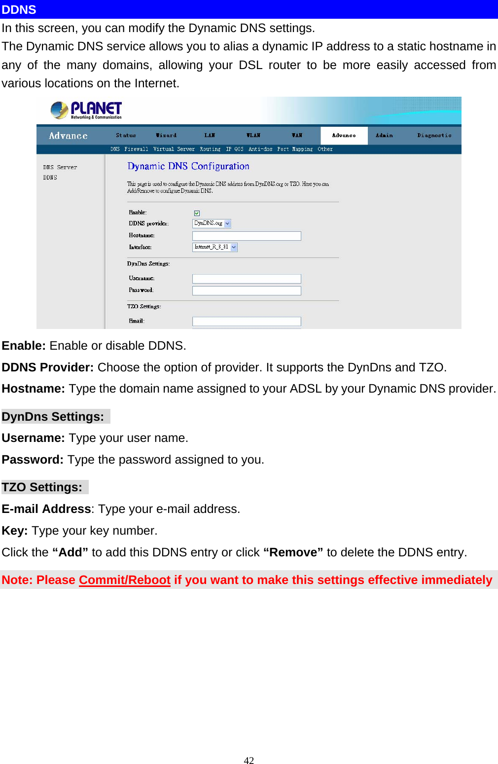 DDNS In this screen, you can modify the Dynamic DNS settings.   The Dynamic DNS service allows you to alias a dynamic IP address to a static hostname in any of the many domains, allowing your DSL router to be more easily accessed from various locations on the Internet.    Enable: Enable or disable DDNS. DDNS Provider: Choose the option of provider. It supports the DynDns and TZO. Hostname: Type the domain name assigned to your ADSL by your Dynamic DNS provider. DynDns Settings:   Username: Type your user name. Password: Type the password assigned to you. TZO Settings:   E-mail Address: Type your e-mail address. Key: Type your key number. Click the “Add” to add this DDNS entry or click “Remove” to delete the DDNS entry. Note: Please Commit/Reboot if you want to make this settings effective immediately  42 