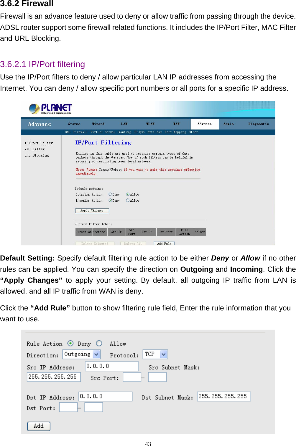 3.6.2 Firewall Firewall is an advance feature used to deny or allow traffic from passing through the device. ADSL router support some firewall related functions. It includes the IP/Port Filter, MAC Filter and URL Blocking.  3.6.2.1 IP/Port filtering Use the IP/Port filters to deny / allow particular LAN IP addresses from accessing the Internet. You can deny / allow specific port numbers or all ports for a specific IP address.   Default Setting: Specify default filtering rule action to be either Deny or Allow if no other rules can be applied. You can specify the direction on Outgoing and Incoming. Click the “Apply Changes” to apply your setting. By default, all outgoing IP traffic from LAN is allowed, and all IP traffic from WAN is deny.   Click the “Add Rule” button to show filtering rule field, Enter the rule information that you want to use.  43 