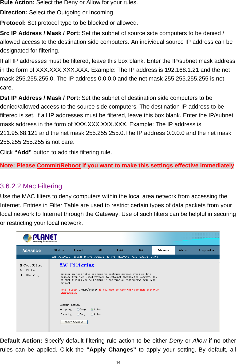 Rule Action: Select the Deny or Allow for your rules. Direction: Select the Outgoing or Incoming. Protocol: Set protocol type to be blocked or allowed. Src IP Address / Mask / Port: Set the subnet of source side computers to be denied / allowed access to the destination side computers. An individual source IP address can be designated for filtering. If all IP addresses must be filtered, leave this box blank. Enter the IP/subnet mask address in the form of XXX.XXX.XXX.XXX. Example: The IP address is 192.168.1.21 and the net mask 255.255.255.0. The IP address 0.0.0.0 and the net mask 255.255.255.255 is not care. Dst IP Address / Mask / Port: Set the subnet of destination side computers to be denied/allowed access to the source side computers. The destination IP address to be filtered is set. If all IP addresses must be filtered, leave this box blank. Enter the IP/subnet mask address in the form of XXX.XXX.XXX.XXX. Example: The IP address is 211.95.68.121 and the net mask 255.255.255.0.The IP address 0.0.0.0 and the net mask 255.255.255.255 is not care. Click “Add” button to add this filtering rule. Note: Please Commit/Reboot if you want to make this settings effective immediately  3.6.2.2 Mac Filtering Use the MAC filters to deny computers within the local area network from accessing the Internet. Entries in Filter Table are used to restrict certain types of data packets from your local network to Internet through the Gateway. Use of such filters can be helpful in securing or restricting your local network.  Default Action: Specify default filtering rule action to be either Deny or Allow if no other rules can be applied. Click the “Apply Changes” to apply your setting. By default, all                                                             44