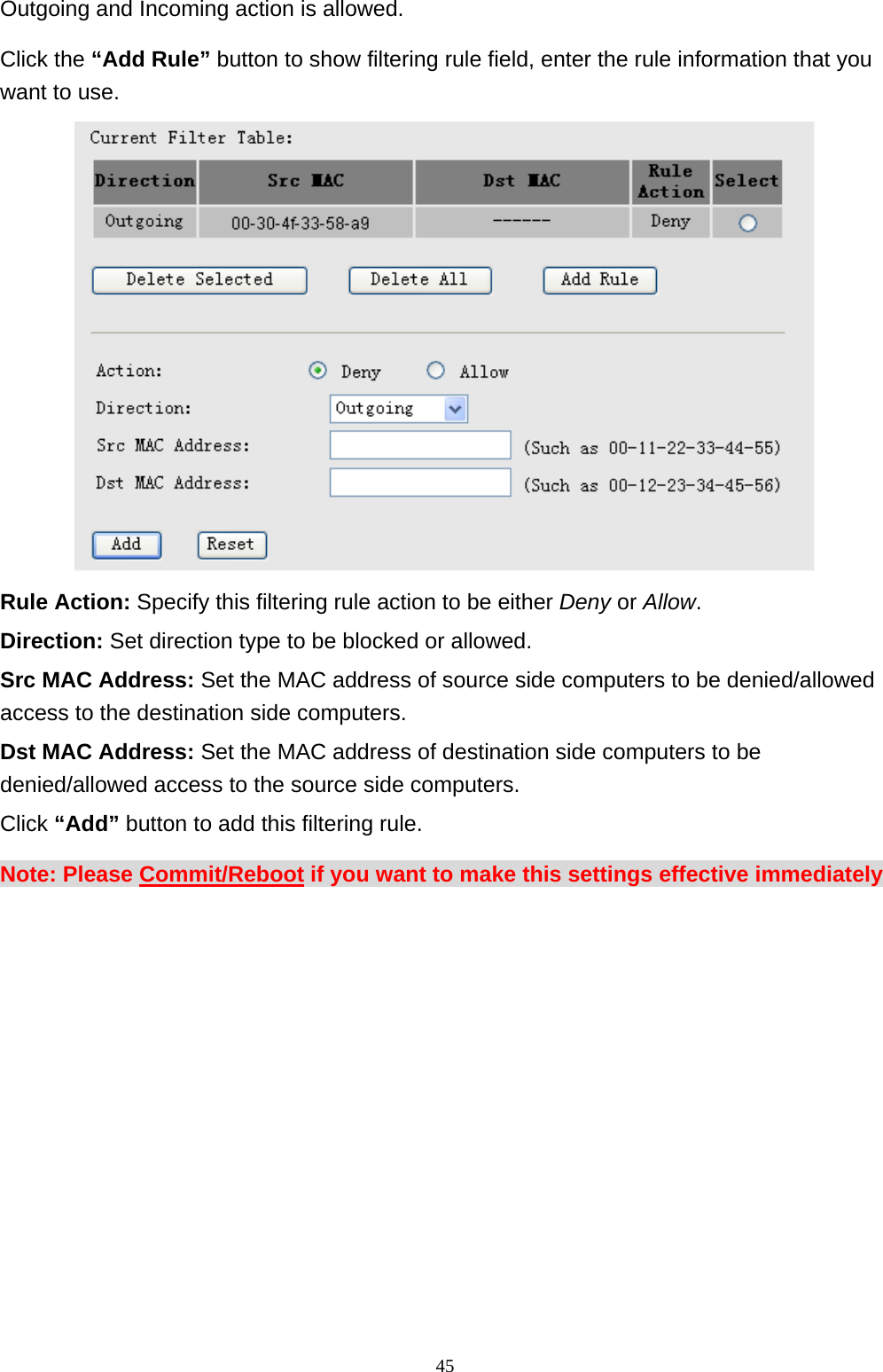 Outgoing and Incoming action is allowed.   Click the “Add Rule” button to show filtering rule field, enter the rule information that you want to use.  Rule Action: Specify this filtering rule action to be either Deny or Allow. Direction: Set direction type to be blocked or allowed. Src MAC Address: Set the MAC address of source side computers to be denied/allowed access to the destination side computers. Dst MAC Address: Set the MAC address of destination side computers to be denied/allowed access to the source side computers.   Click “Add” button to add this filtering rule. Note: Please Commit/Reboot if you want to make this settings effective immediately                                                              45