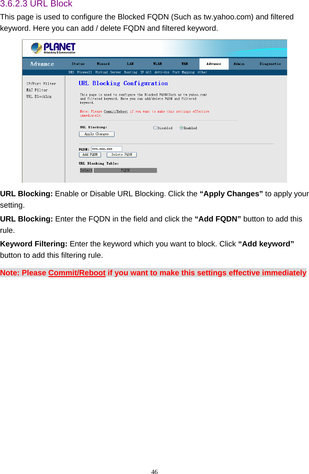 3.6.2.3 URL Block This page is used to configure the Blocked FQDN (Such as tw.yahoo.com) and filtered keyword. Here you can add / delete FQDN and filtered keyword.  URL Blocking: Enable or Disable URL Blocking. Click the “Apply Changes” to apply your setting. URL Blocking: Enter the FQDN in the field and click the “Add FQDN” button to add this rule. Keyword Filtering: Enter the keyword which you want to block. Click “Add keyword” button to add this filtering rule. Note: Please Commit/Reboot if you want to make this settings effective immediately  46 