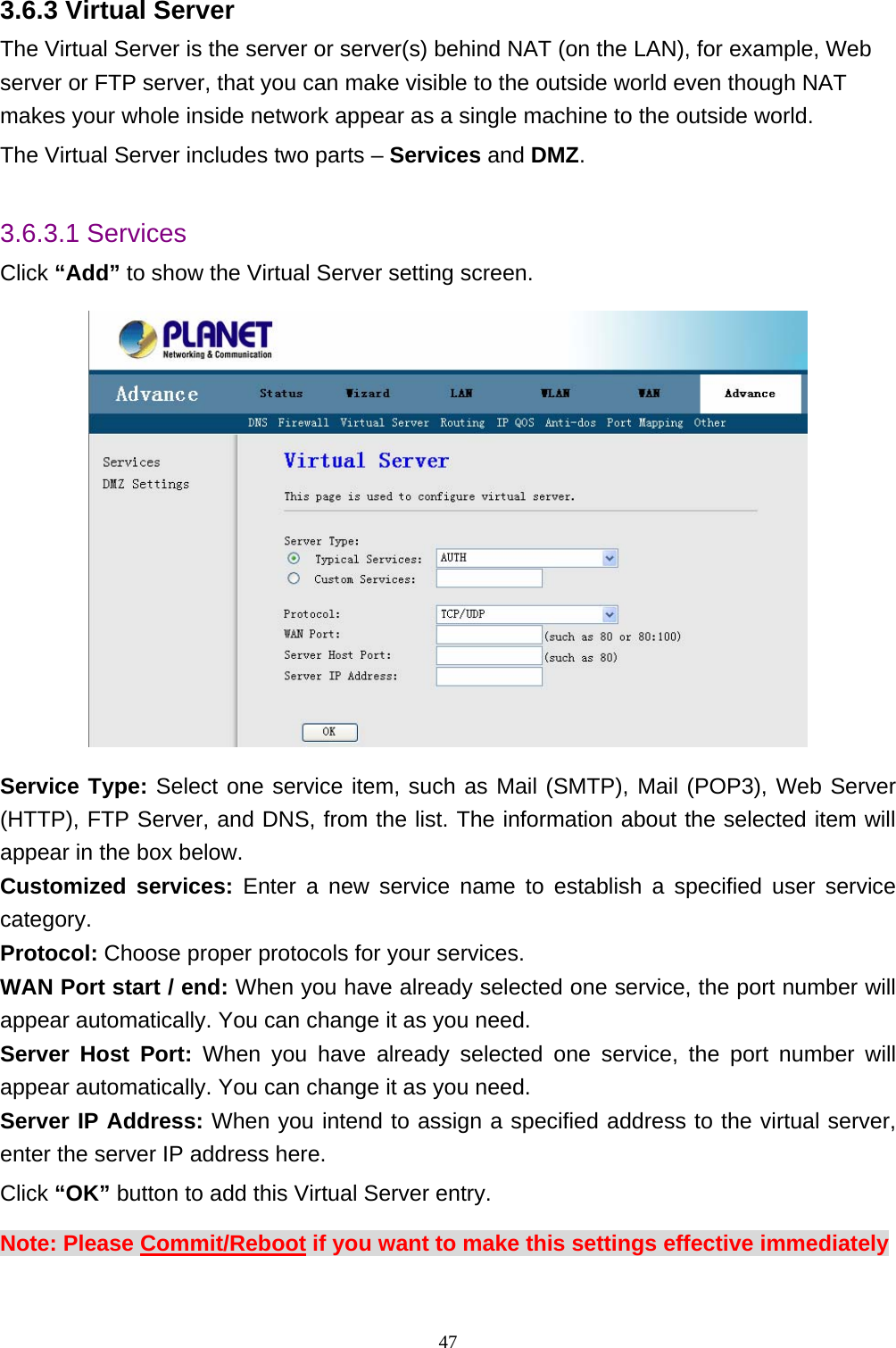 3.6.3 Virtual Server The Virtual Server is the server or server(s) behind NAT (on the LAN), for example, Web server or FTP server, that you can make visible to the outside world even though NAT makes your whole inside network appear as a single machine to the outside world. The Virtual Server includes two parts – Services and DMZ.  3.6.3.1 Services Click “Add” to show the Virtual Server setting screen.  Service Type: Select one service item, such as Mail (SMTP), Mail (POP3), Web Server (HTTP), FTP Server, and DNS, from the list. The information about the selected item will  services: Enter a new service name to establish a specified user service  one service, the port number will one service, the port number will nd to assign a specified address to the virtual server, appear in the box below.   Customizedcategory.  Protocol: Choose proper protocols for your services.   WAN Port start / end: When you have already selectedappear automatically. You can change it as you need.   Server Host Port: When you have already selected appear automatically. You can change it as you need.   Server IP Address: When you inteenter the server IP address here.   Click “OK” button to add this Virtual Server entry. Note: Please Commit/Reboot if you want to make this settings effective immediately  47 