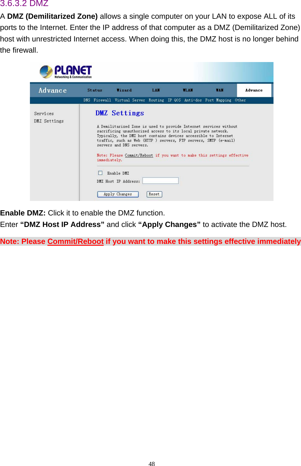 3.6.3.2 DMZ A DMZ (Demilitarized Zone) allows a single computer on your LAN to expose ALL of its ports to the Internet. Enter the IP address of that computer as a DMZ (Demilitarized Zone) host with unrestricted Internet access. When doing this, the DMZ host is no longer behind the firewall.  Enable DMZ: Click it to enable the DMZ function. Enter “DMZ Host IP Address” and click “Apply Changes” to activate the DMZ host.   Note: Please Commit/Reboot if you want to make this settings effective immediately  48 