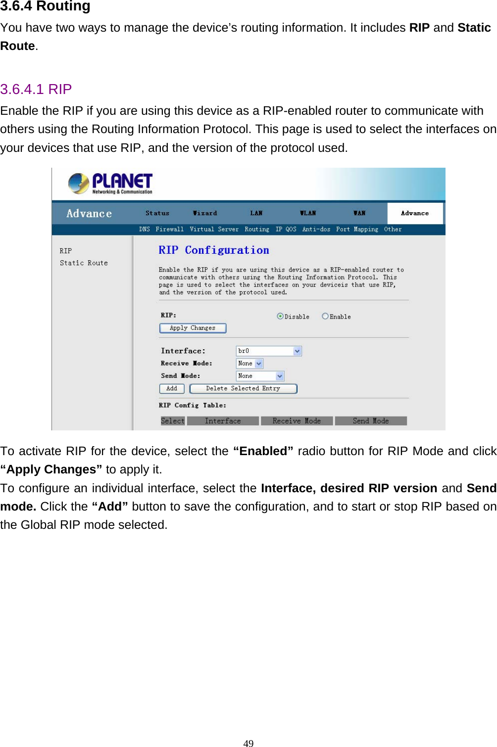 3.6.4 Routing You have two ways to manage the device’s routing information. It includes RIP and Static Route.  3.6.4.1 RIP Enable the RIP if you are using this device as a RIP-enabled router to communicate with others using the Routing Information Protocol. This page is used to select the interfaces on your devices that use RIP, and the version of the protocol used.  To activate RIP for the device, select the “Enabled” radio button for RIP Mode and click “Apply Changes” to apply it.   To configure an individual interface, select the Interface, desired RIP version and Send mode. Click the “Add” button to save the configuration, and to start or stop RIP based on the Global RIP mode selected.    49 