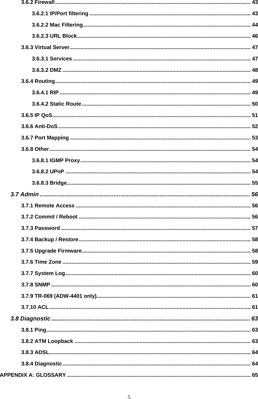                                                             53.6.2 Firewall.................................................................................................................................... 43 3.6.2.1 IP/Port filtering ............................................................................................................. 43 3.6.2.2 Mac Filtering................................................................................................................. 44 3.6.2.3 URL Block..................................................................................................................... 46 3.6.3 Virtual Server.......................................................................................................................... 47 3.6.3.1 Services ........................................................................................................................ 47 3.6.3.2 DMZ ............................................................................................................................... 48 3.6.4 Routing.................................................................................................................................... 49 3.6.4.1 RIP................................................................................................................................. 49 3.6.4.2 Static Route.................................................................................................................. 50 3.6.5 IP QoS...................................................................................................................................... 51 3.6.6 Anti-DoS.................................................................................................................................. 52 3.6.7 Port Mapping .......................................................................................................................... 53 3.6.8 Other........................................................................................................................................ 54 3.6.8.1 IGMP Proxy................................................................................................................... 54 3.6.8.2 UPnP ............................................................................................................................. 54 3.6.8.3 Bridge............................................................................................................................ 55 3.7 Admin ................................................................................................................................ 56 3.7.1 Remote Access ...................................................................................................................... 56 3.7.2 Commit / Reboot .................................................................................................................... 56 3.7.3 Password ................................................................................................................................ 57 3.7.4 Backup / Restore.................................................................................................................... 58 3.7.5 Upgrade Firmware.................................................................................................................. 58 3.7.6 Time Zone ............................................................................................................................... 59 3.7.7 System Log............................................................................................................................. 60 3.7.8 SNMP....................................................................................................................................... 60 3.7.9 TR-069 (ADW-4401 only)........................................................................................................ 61 3.7.10 ACL........................................................................................................................................ 61 3.8 Diagnostic......................................................................................................................... 63 3.8.1 Ping.......................................................................................................................................... 63 3.8.2 ATM Loopback ....................................................................................................................... 63 3.8.3 ADSL........................................................................................................................................ 64 3.8.4 Diagnostic............................................................................................................................... 64 APPENDIX A: GLOSSARY ............................................................................................................................ 65 