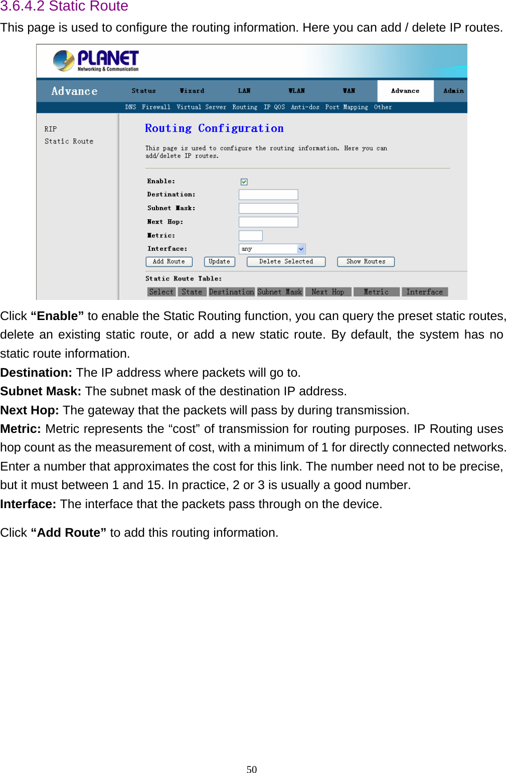 3.6.4.2 Static Route This page is used to configure the routing information. Here you can add / delete IP routes.  Click “Enable” to enable the Static Routing function, you can query the preset static routes, delete an existing static route, or add a new static route. By default, the system has no static route information.   Destination: The IP address where packets will go to.   Subnet Mask: The subnet mask of the destination IP address.   Next Hop: The gateway that the packets will pass by during transmission.   Metric: Metric represents the “cost” of transmission for routing purposes. IP Routing uses hop count as the measurement of cost, with a minimum of 1 for directly connected networks. Enter a number that approximates the cost for this link. The number need not to be precise, but it must between 1 and 15. In practice, 2 or 3 is usually a good number. Interface: The interface that the packets pass through on the device.   Click “Add Route” to add this routing information.    50 