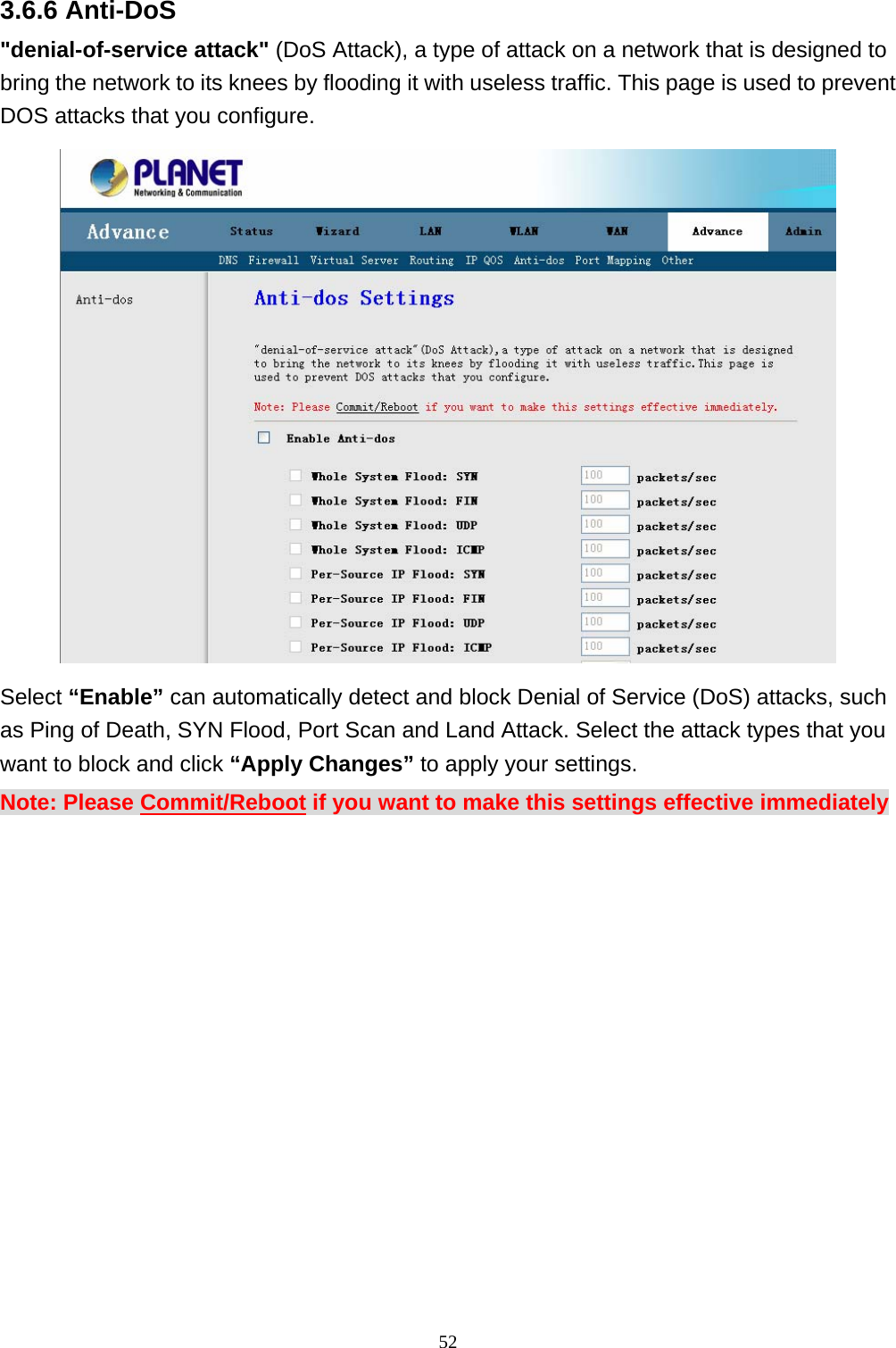 3.6.6 Anti-DoS &quot;denial-of-service attack&quot; (DoS Attack), a type of attack on a network that is designed to bring the network to its knees by flooding it with useless traffic. This page is used to prevent DOS attacks that you configure.  Select “Enable” can automatically detect and block Denial of Service (DoS) attacks, such as Ping of Death, SYN Flood, Port Scan and Land Attack. Select the attack types that you want to block and click “Apply Changes” to apply your settings. Note: Please Commit/Reboot if you want to make this settings effective immediately  52 