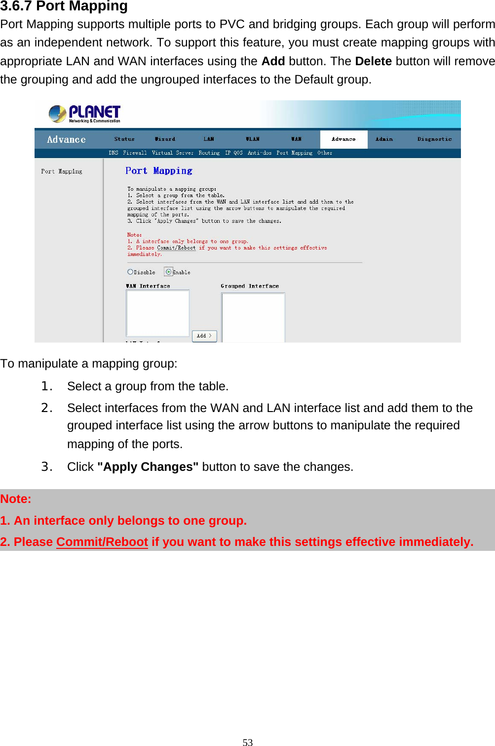 3.6.7 Port Mapping Port Mapping supports multiple ports to PVC and bridging groups. Each group will perform as an independent network. To support this feature, you must create mapping groups with appropriate LAN and WAN interfaces using the Add button. The Delete button will remove the grouping and add the ungrouped interfaces to the Default group.    To manipulate a mapping group: 1.   Select a group from the table. 2.   Select interfaces from the WAN and LAN interface list and add them to the grouped interface list using the arrow buttons to manipulate the required mapping of the ports. 3.  Click &quot;Apply Changes&quot; button to save the changes. Note: 1. An interface only belongs to one group. 2. Please Commit/Reboot if you want to make this settings effective immediately.  53 