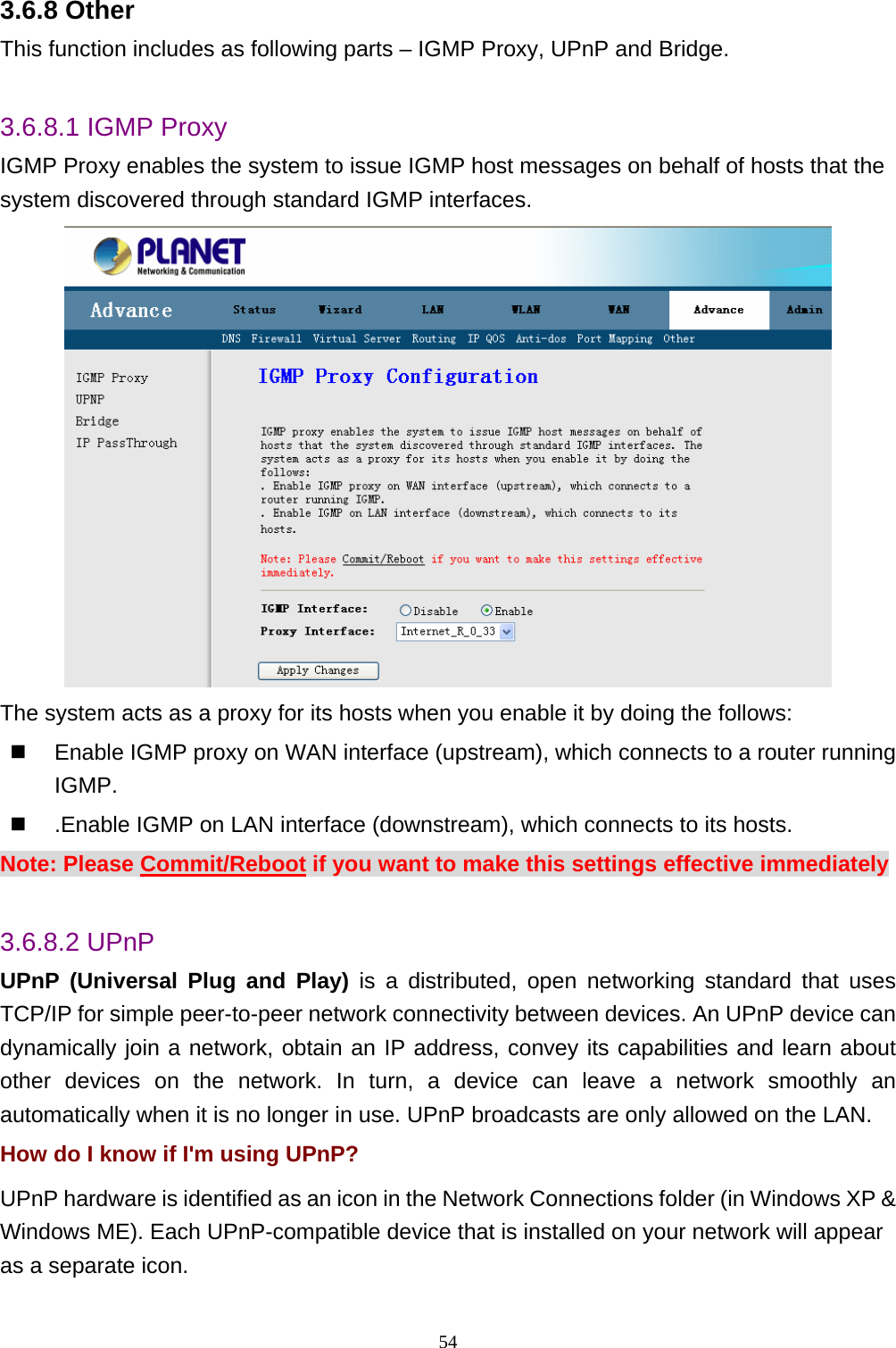 3.6.8 Other This function includes as following parts – IGMP Proxy, UPnP and Bridge.  3.6.8.1 IGMP Proxy IGMP Proxy enables the system to issue IGMP host messages on behalf of hosts that the system discovered through standard IGMP interfaces.  The system acts as a proxy for its hosts when you enable it by doing the follows:     Enable IGMP proxy on WAN interface (upstream), which connects to a router running IGMP.    .Enable IGMP on LAN interface (downstream), which connects to its hosts. Note: Please Commit/Reboot if you want to make this settings effective immediately  3.6.8.2 UPnP UPnP (Universal Plug and Play) is a distributed, open networking standard that uses TCP/IP for simple peer-to-peer network connectivity between devices. An UPnP device can dynamically join a network, obtain an IP address, convey its capabilities and learn about other devices on the network. In turn, a device can leave a network smoothly an automatically when it is no longer in use. UPnP broadcasts are only allowed on the LAN. How do I know if I&apos;m using UPnP? UPnP hardware is identified as an icon in the Network Connections folder (in Windows XP &amp; Windows ME). Each UPnP-compatible device that is installed on your network will appear as a separate icon.   54 