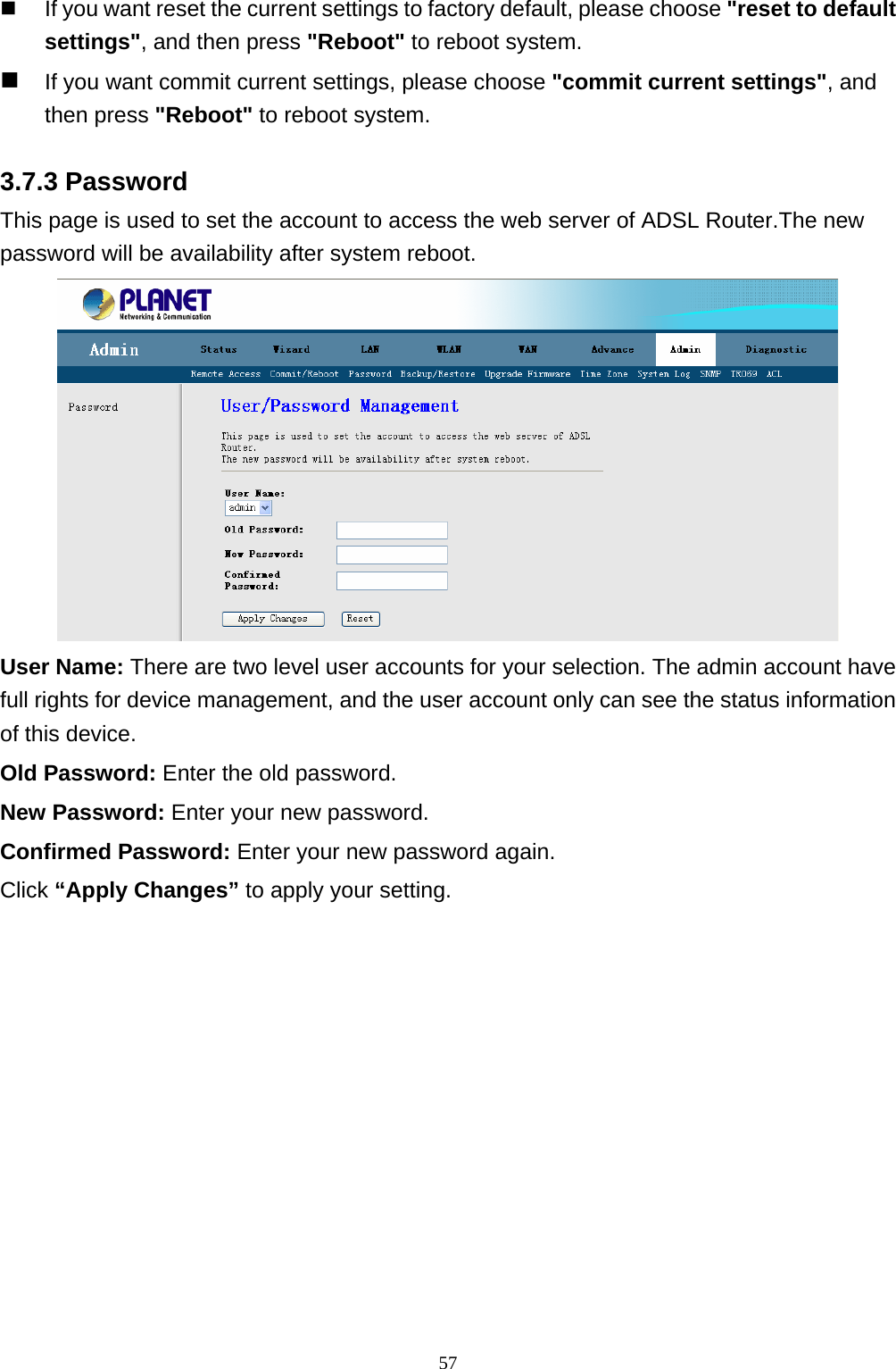   If you want reset the current settings to factory default, please choose &quot;reset to default settings&quot;, and then press &quot;Reboot&quot; to reboot system.  If you want commit current settings, please choose &quot;commit current settings&quot;, and then press &quot;Reboot&quot; to reboot system. 3.7.3 Password This page is used to set the account to access the web server of ADSL Router.The new password will be availability after system reboot.  User Name: There are two level user accounts for your selection. The admin account have full rights for device management, and the user account only can see the status information of this device. Old Password: Enter the old password. New Password: Enter your new password. Confirmed Password: Enter your new password again. Click “Apply Changes” to apply your setting.  57 