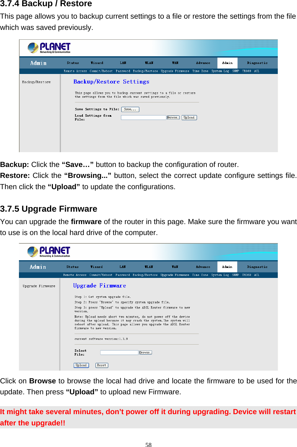 3.7.4 Backup / Restore This page allows you to backup current settings to a file or restore the settings from the file which was saved previously.  Backup: Click the “Save…” button to backup the configuration of router. Restore: Click the “Browsing...” button, select the correct update configure settings file. Then click the “Upload” to update the configurations.   3.7.5 Upgrade Firmware You can upgrade the firmware of the router in this page. Make sure the firmware you want to use is on the local hard drive of the computer.    Click on Browse to browse the local had drive and locate the firmware to be used for the update. Then press “Upload” to upload new Firmware. It might take several minutes, don’t power off it during upgrading. Device will restart after the upgrade!! 58 