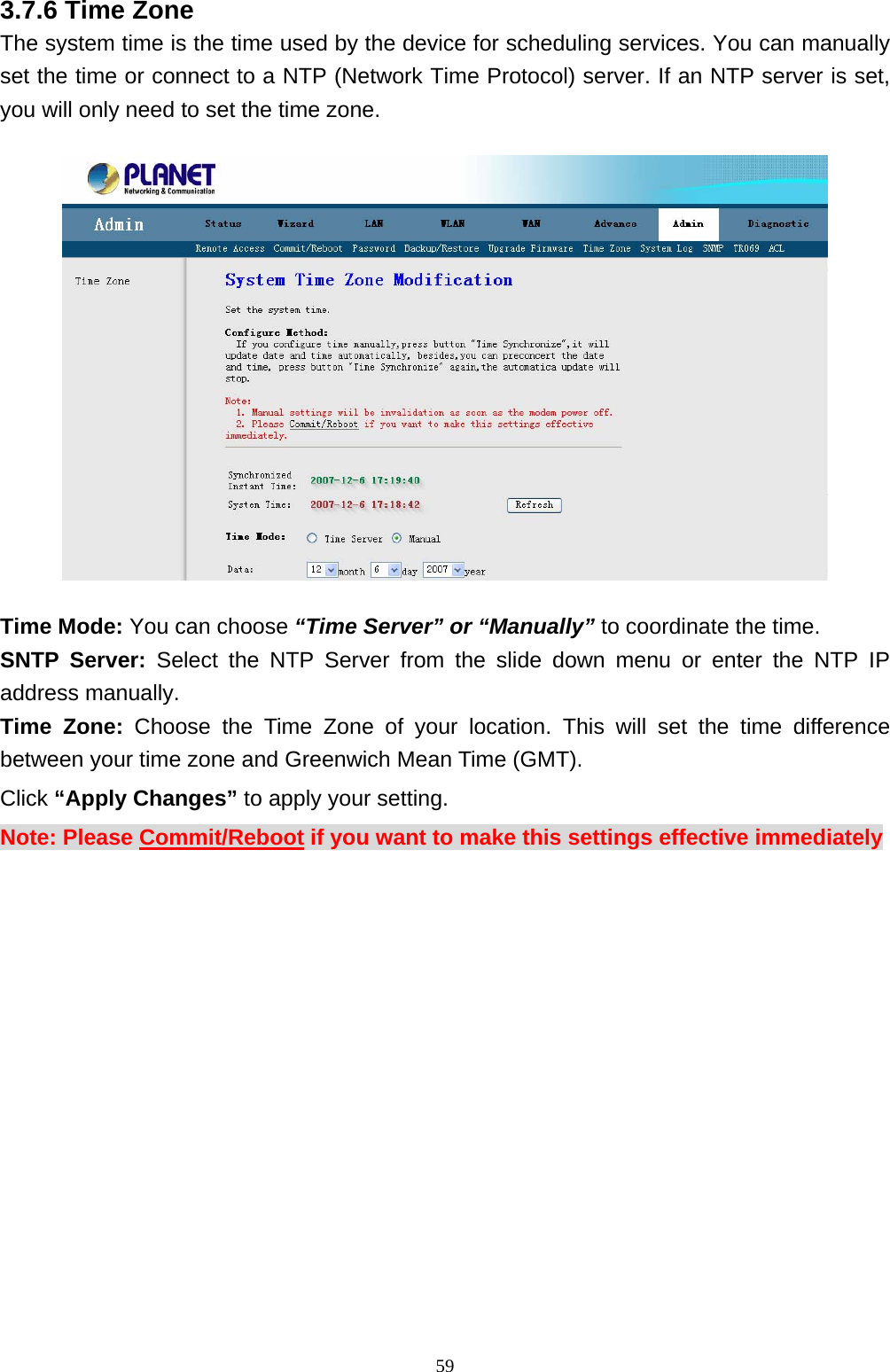 3.7.6 Time Zone The system time is the time used by the device for scheduling services. You can manually set the time or connect to a NTP (Network Time Protocol) server. If an NTP server is set, you will only need to set the time zone.    Time Mode: You can choose “Time Server” or “Manually” to coordinate the time. SNTP Server: Select the NTP Server from the slide down menu or enter the NTP IP address manually. Time Zone: Choose the Time Zone of your location. This will set the time difference between your time zone and Greenwich Mean Time (GMT). Click “Apply Changes” to apply your setting. Note: Please Commit/Reboot if you want to make this settings effective immediately                                                              59