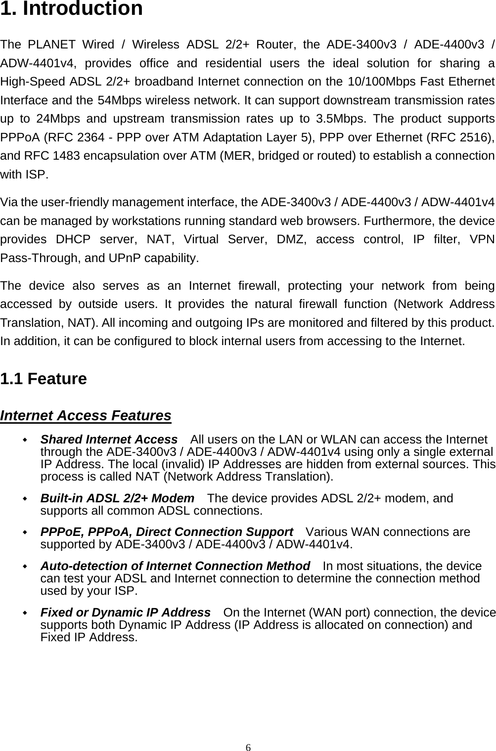 1. Introduction The PLANET Wired / Wireless ADSL 2/2+ Router, the ADE-3400v3 / ADE-4400v3 / ADW-4401v4, provides office and residential users the ideal solution for sharing a High-Speed ADSL 2/2+ broadband Internet connection on the 10/100Mbps Fast Ethernet Interface and the 54Mbps wireless network. It can support downstream transmission rates up to 24Mbps and upstream transmission rates up to 3.5Mbps. The product supports PPPoA (RFC 2364 - PPP over ATM Adaptation Layer 5), PPP over Ethernet (RFC 2516), and RFC 1483 encapsulation over ATM (MER, bridged or routed) to establish a connection with ISP.   Via the user-friendly management interface, the ADE-3400v3 / ADE-4400v3 / ADW-4401v4 can be managed by workstations running standard web browsers. Furthermore, the device provides DHCP server, NAT, Virtual Server, DMZ, access control, IP filter, VPN Pass-Through, and UPnP capability. The device also serves as an Internet firewall, protecting your network from being accessed by outside users. It provides the natural firewall function (Network Address Translation, NAT). All incoming and outgoing IPs are monitored and filtered by this product. In addition, it can be configured to block internal users from accessing to the Internet. 1.1 Feature Internet Access Features  Shared Internet Access    All users on the LAN or WLAN can access the Internet through the ADE-3400v3 / ADE-4400v3 / ADW-4401v4 using only a single external IP Address. The local (invalid) IP Addresses are hidden from external sources. This process is called NAT (Network Address Translation).  Built-in ADSL 2/2+ Modem    The device provides ADSL 2/2+ modem, and supports all common ADSL connections.  PPPoE, PPPoA, Direct Connection Support    Various WAN connections are supported by ADE-3400v3 / ADE-4400v3 / ADW-4401v4.  Auto-detection of Internet Connection Method    In most situations, the device can test your ADSL and Internet connection to determine the connection method used by your ISP.  Fixed or Dynamic IP Address    On the Internet (WAN port) connection, the device supports both Dynamic IP Address (IP Address is allocated on connection) and Fixed IP Address. 6 