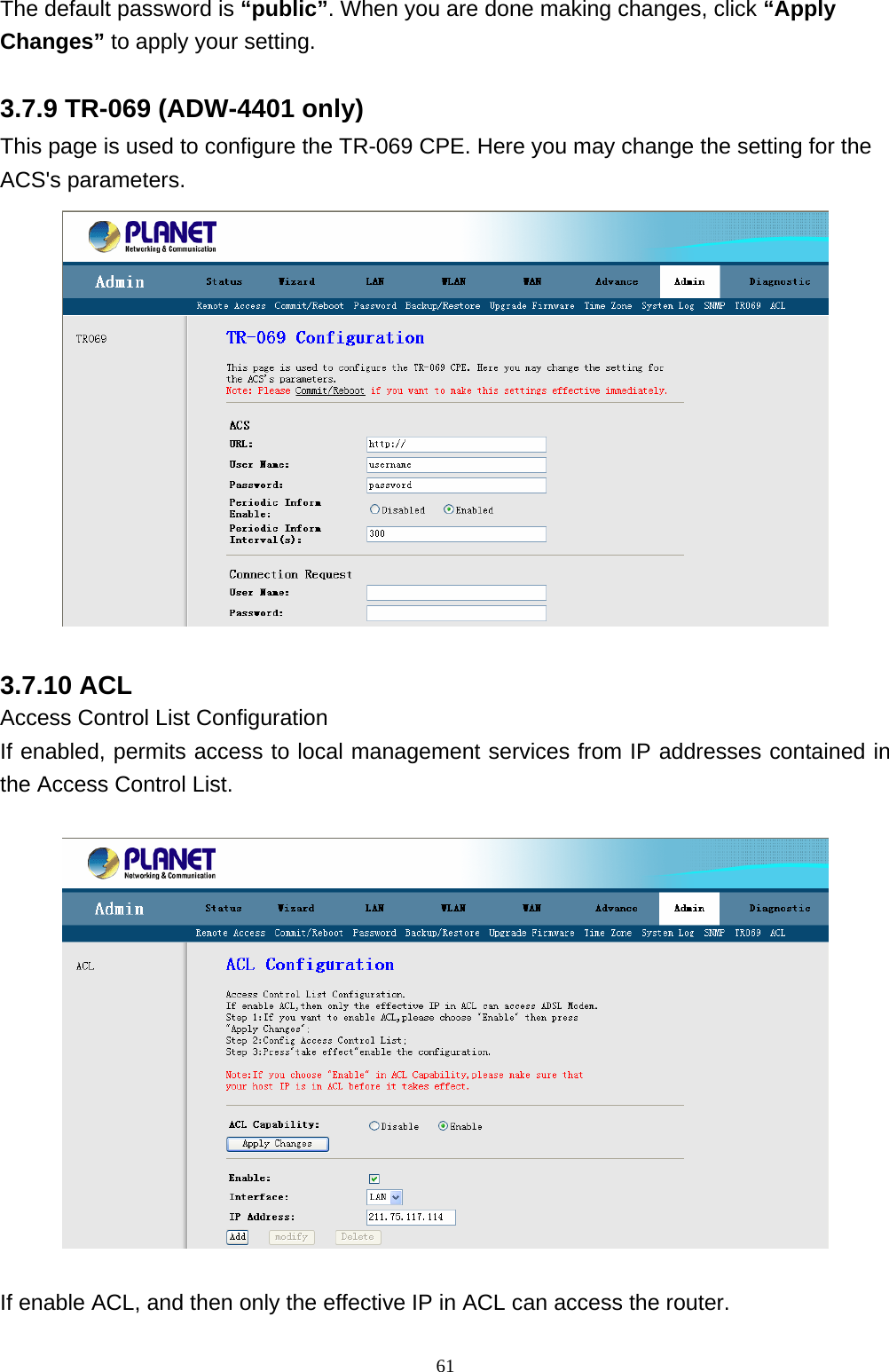 The default password is “public”. When you are done making changes, click “Apply Changes” to apply your setting. 3.7.9 TR-069 (ADW-4401 only) This page is used to configure the TR-069 CPE. Here you may change the setting for the ACS&apos;s parameters.  3.7.10 ACL Access Control List Configuration If enabled, permits access to local management services from IP addresses contained in the Access Control List.    If enable ACL, and then only the effective IP in ACL can access the router.                                                             61