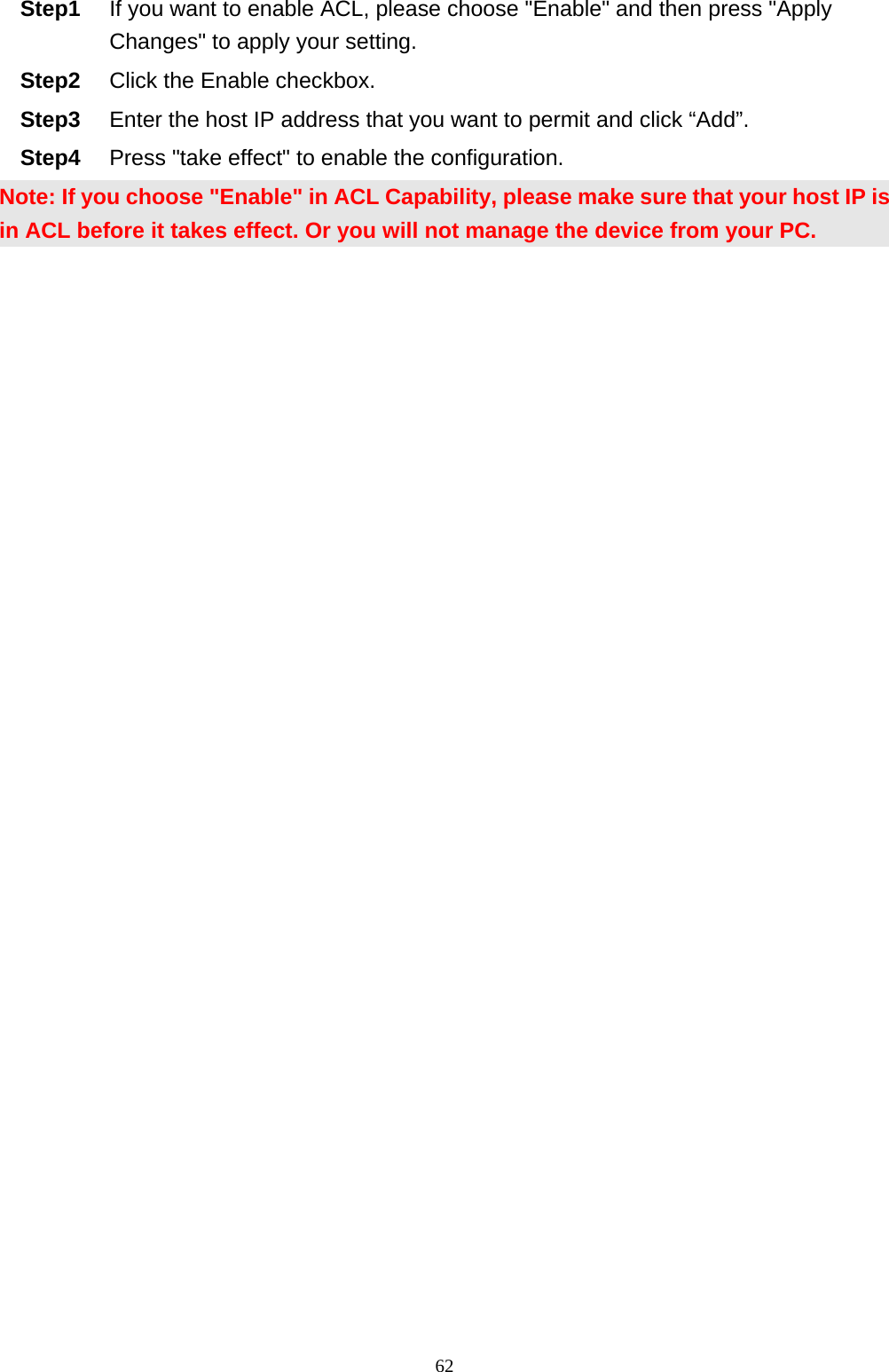                                                             62Step1  If you want to enable ACL, please choose &quot;Enable&quot; and then press &quot;Apply Changes&quot; to apply your setting. Step2  Click the Enable checkbox. Step3  Enter the host IP address that you want to permit and click “Add”. Step4  Press &quot;take effect&quot; to enable the configuration. Note: If you choose &quot;Enable&quot; in ACL Capability, please make sure that your host IP is in ACL before it takes effect. Or you will not manage the device from your PC.  