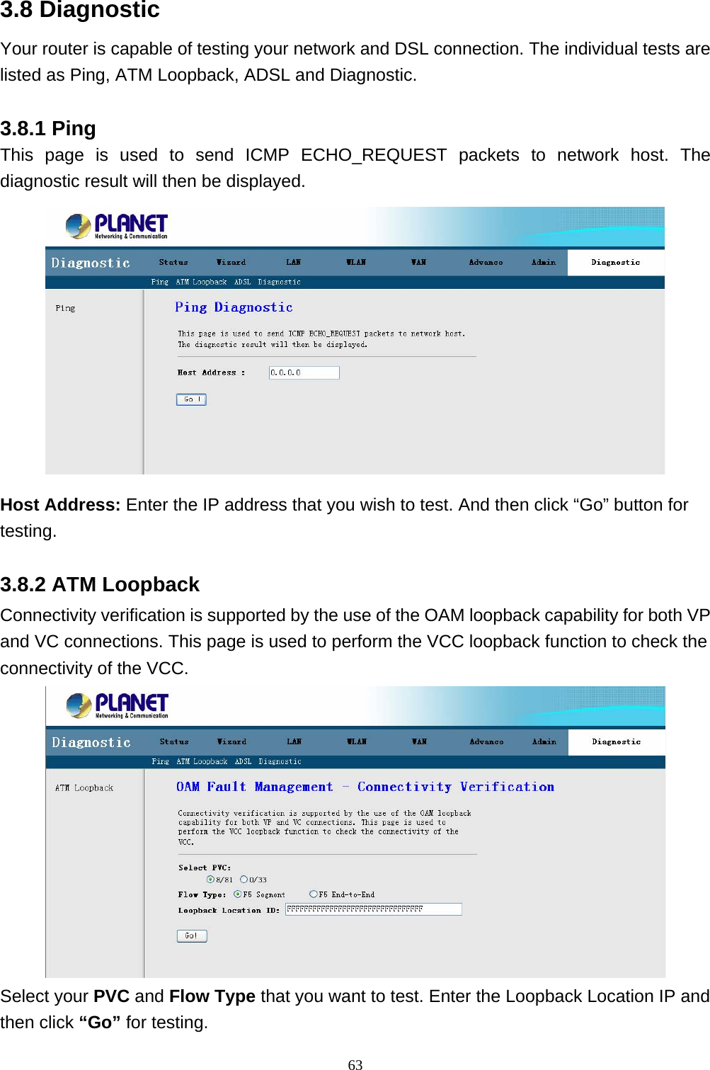 3.8 Diagnostic Your router is capable of testing your network and DSL connection. The individual tests are listed as Ping, ATM Loopback, ADSL and Diagnostic. 3.8.1 Ping This page is used to send ICMP ECHO_REQUEST packets to network host. The diagnostic result will then be displayed.  Host Address: Enter the IP address that you wish to test. And then click “Go” button for testing. 3.8.2 ATM Loopback Connectivity verification is supported by the use of the OAM loopback capability for both VP and VC connections. This page is used to perform the VCC loopback function to check the connectivity of the VCC.  Select your PVC and Flow Type that you want to test. Enter the Loopback Location IP and then click “Go” for testing. 63 