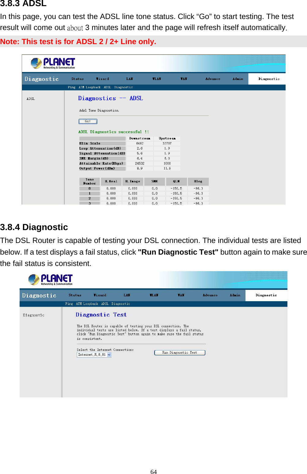 3.8.3 ADSL In this page, you can test the ADSL line tone status. Click “Go” to start testing. The test result will come out about 3 minutes later and the page will refresh itself automatically. Note: This test is for ADSL 2 / 2+ Line only.  3.8.4 Diagnostic The DSL Router is capable of testing your DSL connection. The individual tests are listed below. If a test displays a fail status, click &quot;Run Diagnostic Test&quot; button again to make sure the fail status is consistent.                                                               64