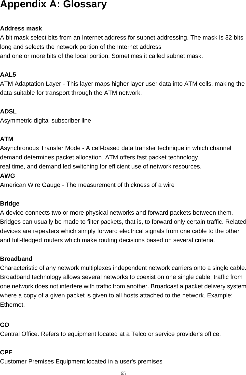 Appendix A: Glossary  Address mask A bit mask select bits from an Internet address for subnet addressing. The mask is 32 bits long and selects the network portion of the Internet address  and one or more bits of the local portion. Sometimes it called subnet mask.  AAL5 ATM Adaptation Layer - This layer maps higher layer user data into ATM cells, making the data suitable for transport through the ATM network.  ADSL Asymmetric digital subscriber line  ATM Asynchronous Transfer Mode - A cell-based data transfer technique in which channel demand determines packet allocation. ATM offers fast packet technology,  real time, and demand led switching for efficient use of network resources. AWG American Wire Gauge - The measurement of thickness of a wire  Bridge A device connects two or more physical networks and forward packets between them. Bridges can usually be made to filter packets, that is, to forward only certain traffic. Related devices are repeaters which simply forward electrical signals from one cable to the other and full-fledged routers which make routing decisions based on several criteria.  Broadband Characteristic of any network multiplexes independent network carriers onto a single cable. Broadband technology allows several networks to coexist on one single cable; traffic from one network does not interfere with traffic from another. Broadcast a packet delivery system where a copy of a given packet is given to all hosts attached to the network. Example: Ethernet.  CO Central Office. Refers to equipment located at a Telco or service provider&apos;s office.  CPE Customer Premises Equipment located in a user&apos;s premises   65 