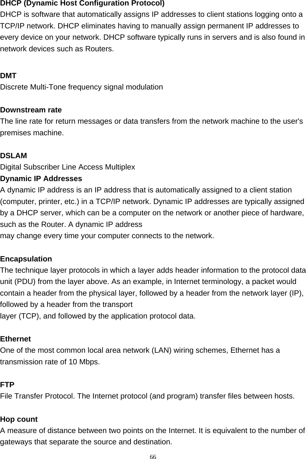  DHCP (Dynamic Host Configuration Protocol) DHCP is software that automatically assigns IP addresses to client stations logging onto a TCP/IP network. DHCP eliminates having to manually assign permanent IP addresses to every device on your network. DHCP software typically runs in servers and is also found in network devices such as Routers.  DMT Discrete Multi-Tone frequency signal modulation  Downstream rate The line rate for return messages or data transfers from the network machine to the user&apos;s premises machine.  DSLAM Digital Subscriber Line Access Multiplex Dynamic IP Addresses A dynamic IP address is an IP address that is automatically assigned to a client station (computer, printer, etc.) in a TCP/IP network. Dynamic IP addresses are typically assigned by a DHCP server, which can be a computer on the network or another piece of hardware, such as the Router. A dynamic IP address  may change every time your computer connects to the network.  Encapsulation The technique layer protocols in which a layer adds header information to the protocol data unit (PDU) from the layer above. As an example, in Internet terminology, a packet would contain a header from the physical layer, followed by a header from the network layer (IP), followed by a header from the transport  layer (TCP), and followed by the application protocol data.  Ethernet One of the most common local area network (LAN) wiring schemes, Ethernet has a transmission rate of 10 Mbps.  FTP File Transfer Protocol. The Internet protocol (and program) transfer files between hosts.  Hop count A measure of distance between two points on the Internet. It is equivalent to the number of gateways that separate the source and destination.                                                             66