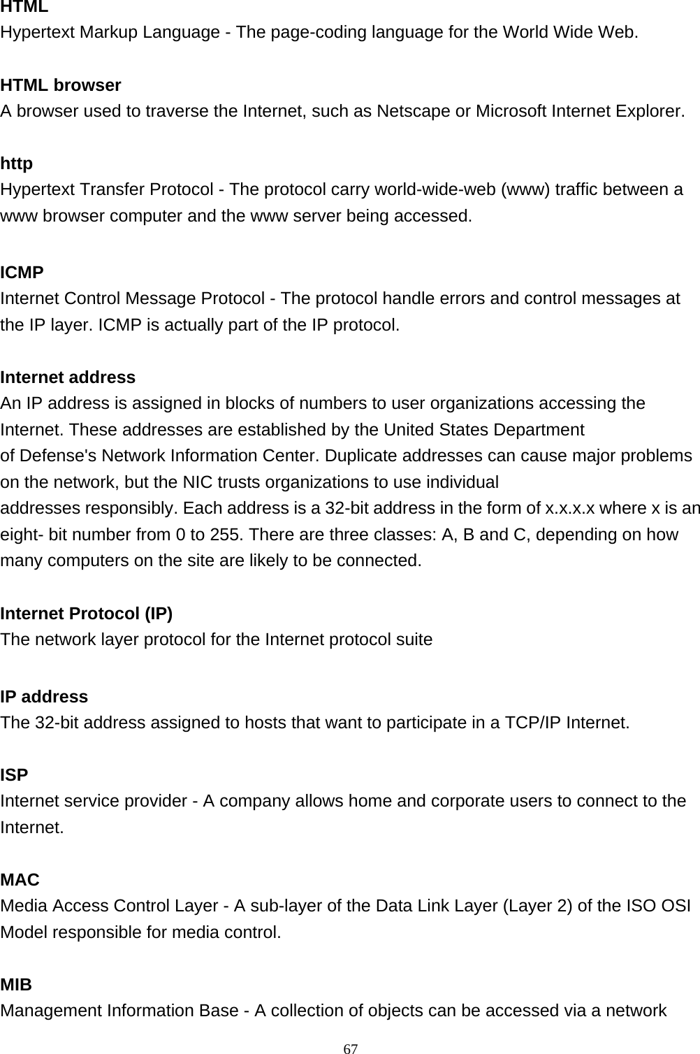  HTML Hypertext Markup Language - The page-coding language for the World Wide Web.  HTML browser A browser used to traverse the Internet, such as Netscape or Microsoft Internet Explorer.  http Hypertext Transfer Protocol - The protocol carry world-wide-web (www) traffic between a www browser computer and the www server being accessed.  ICMP Internet Control Message Protocol - The protocol handle errors and control messages at the IP layer. ICMP is actually part of the IP protocol.  Internet address An IP address is assigned in blocks of numbers to user organizations accessing the Internet. These addresses are established by the United States Department  of Defense&apos;s Network Information Center. Duplicate addresses can cause major problems on the network, but the NIC trusts organizations to use individual  addresses responsibly. Each address is a 32-bit address in the form of x.x.x.x where x is an eight- bit number from 0 to 255. There are three classes: A, B and C, depending on how many computers on the site are likely to be connected.  Internet Protocol (IP) The network layer protocol for the Internet protocol suite  IP address The 32-bit address assigned to hosts that want to participate in a TCP/IP Internet.  ISP Internet service provider - A company allows home and corporate users to connect to the Internet.  MAC Media Access Control Layer - A sub-layer of the Data Link Layer (Layer 2) of the ISO OSI Model responsible for media control.  MIB Management Information Base - A collection of objects can be accessed via a network                                                             67